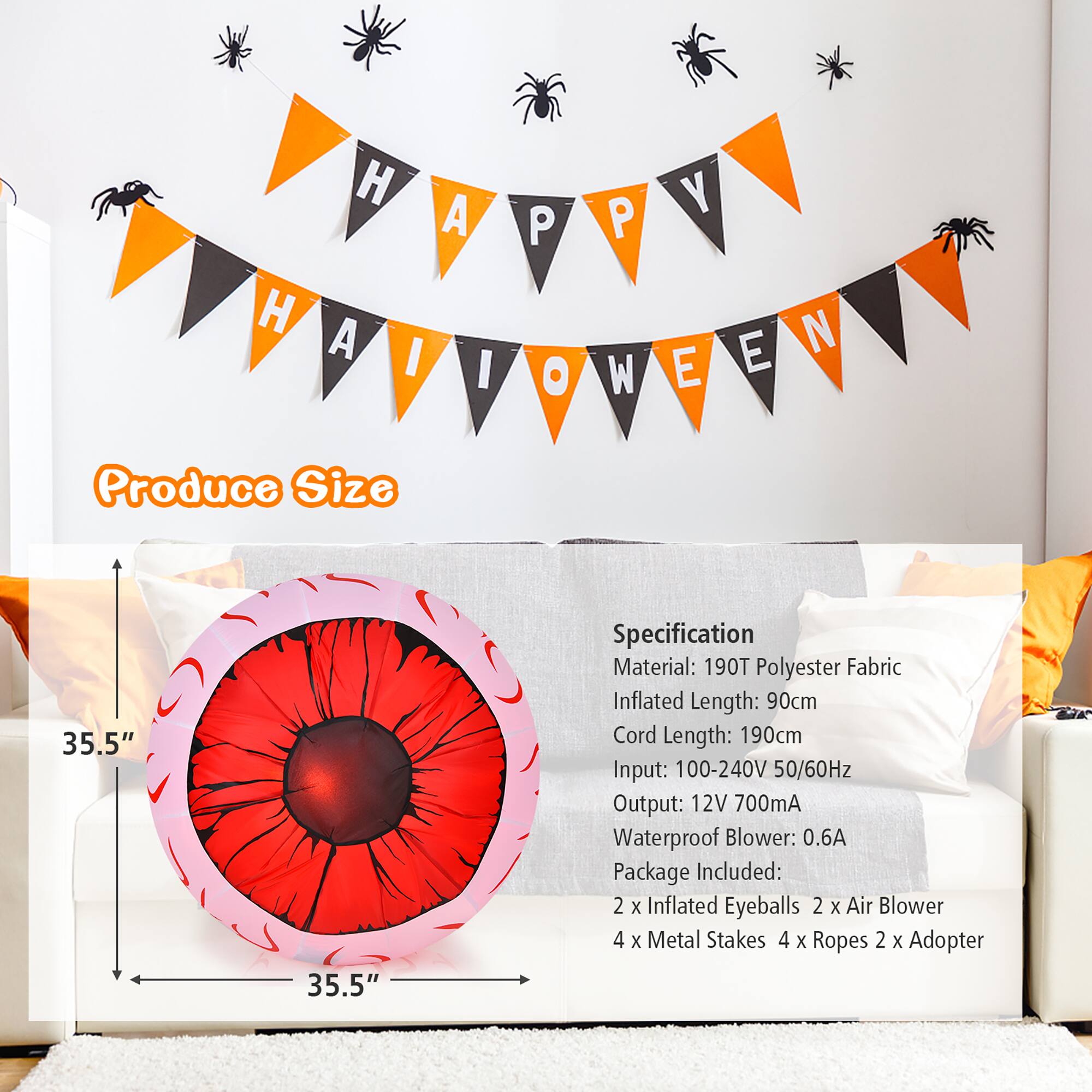 H H A A I I P O P W Y E N E Produce Size 35.5" 35.5" Specification Material: 190T Polyester Fabric Inflated Length: 90cm Cord Length: 190cm Input: 100-240V 50/60Hz Output: 12V 700mA Waterproof Blower: 0.6A Package Included: 2 x Inflated Eyeballs 2 X Air Blower 4 x Metal Stakes 4 x Ropes 2 x Adapter