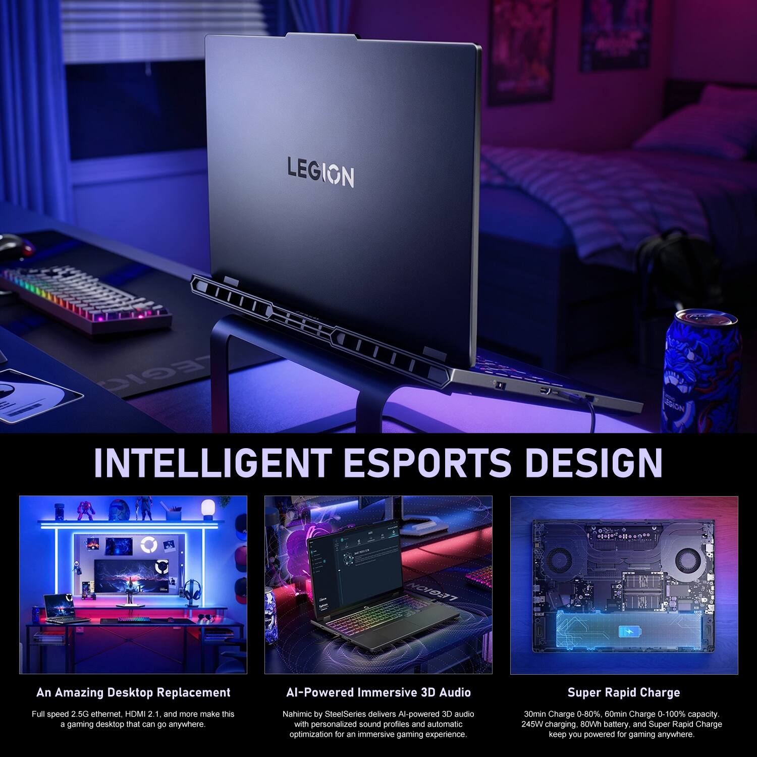 LEGION EGIC SION INTELLIGENT ESPORTS DESIGN OVO7

An Amazing Desktop Replacement
Full speed 2.5G ethernet, HDMI 2.1, and more make this a gaming desktop that can go anywhere

AI-Powered Immersive 3D Audio
Nahimic by SteelSeries delivers AI-powered 3D audio with personalized sound profiles and automatic optimization for an immersive gaming experience

Super Rapid Charge
30min Charge 0-80%, 60min Charge 0-100% capacity, 245W charging, 80Wh battery, and Super Rapid Charge keep you powered for gaming anywhere