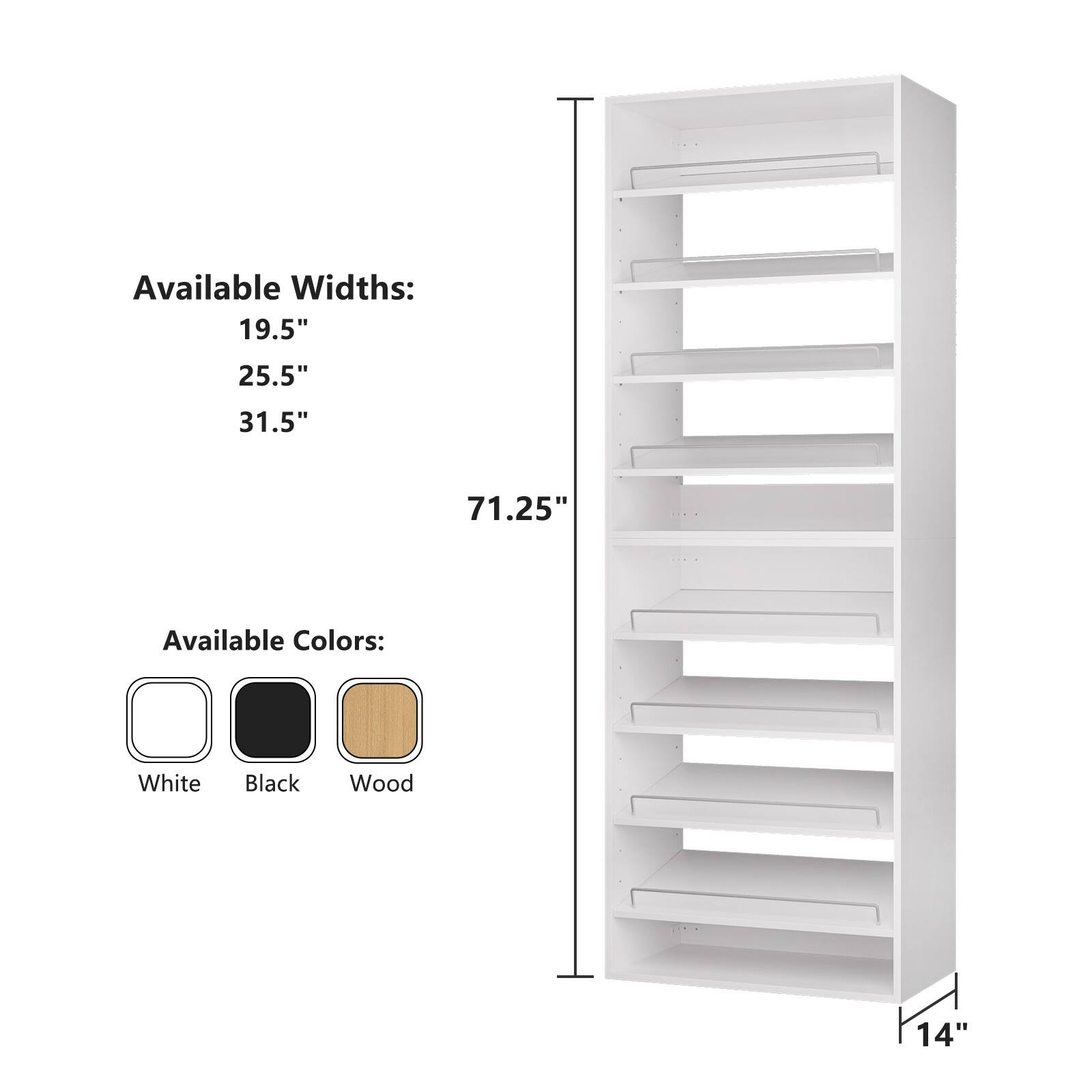 Available Widths:  
19.5"  
25.5"  
31.5"  
71.25"  

Available Colors:  
White  
Black  
Wood  

14"