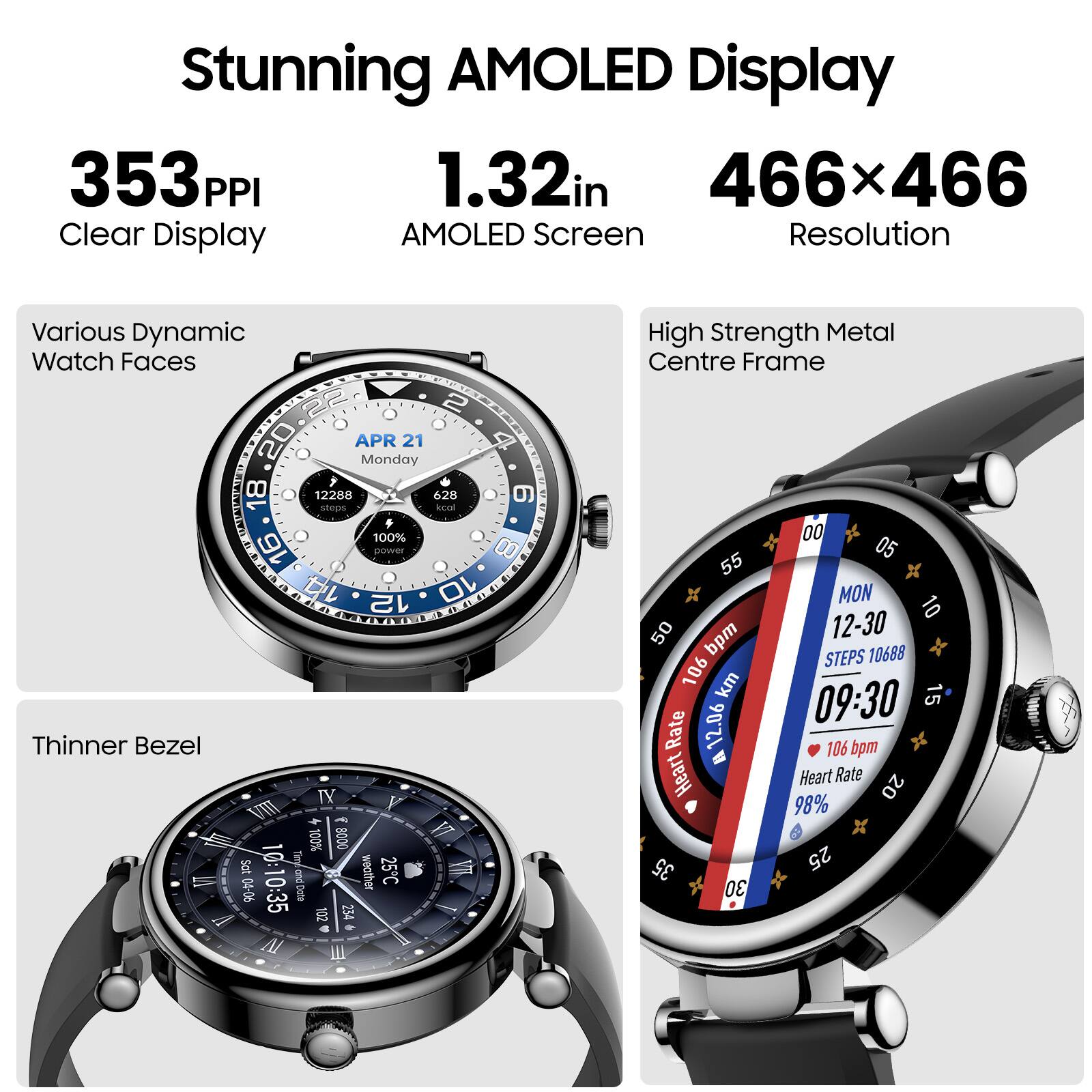 Stunning AMOLED Display  
353 PPI  
1.32in  
466x466  
Clear Display  
AMOLED Screen  
Resolution  
Various Dynamic Watch Faces  
High Strength Metal Centre Frame  
Thinner Bezel