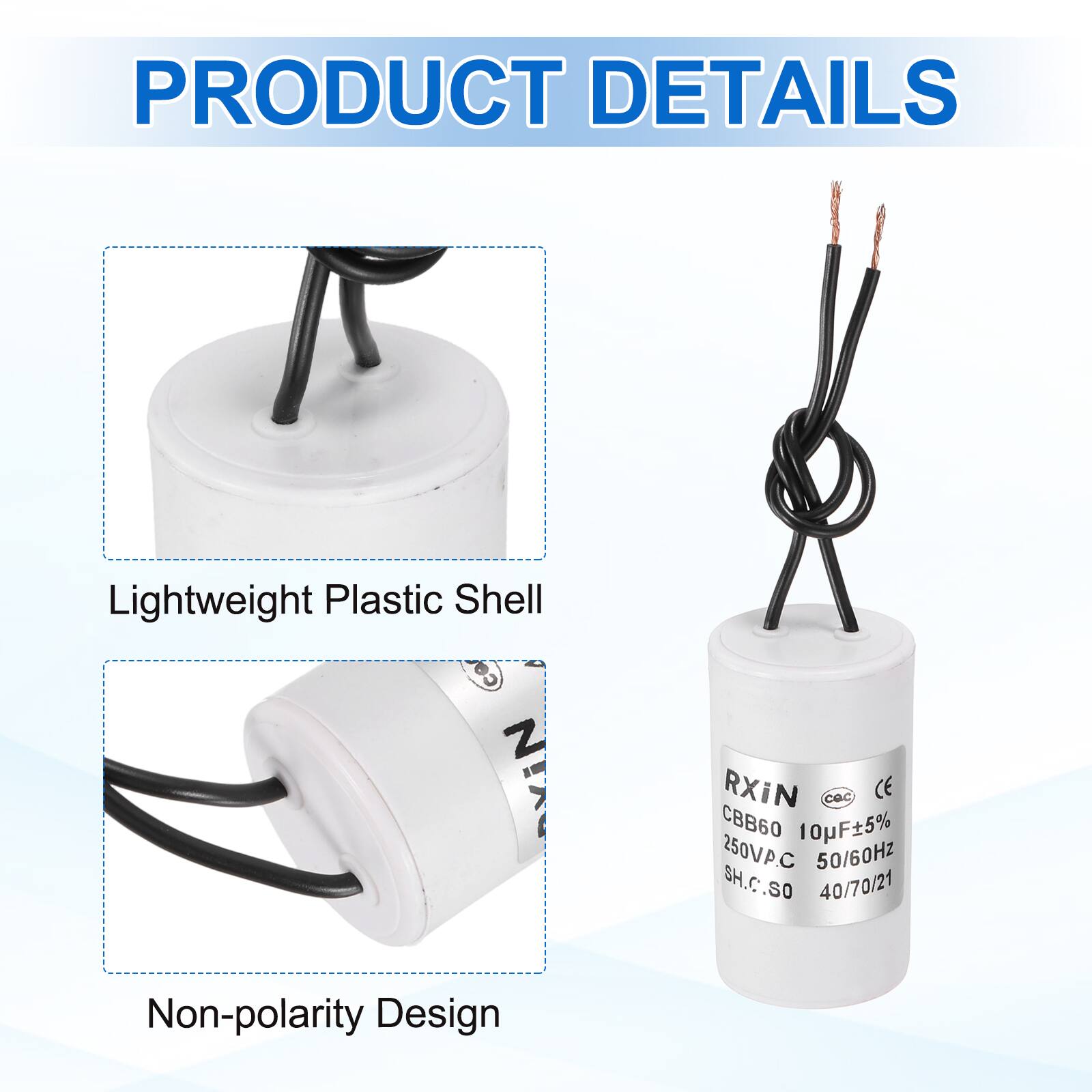 PRODUCT DETAILS

- Lightweight Plastic Shell
- Non-polarity Design

RXIN  
CBB60 10µF±5%  
250VPC  
50/60Hz  
SH.C.SO  
40/70/21  
CE  
CQC