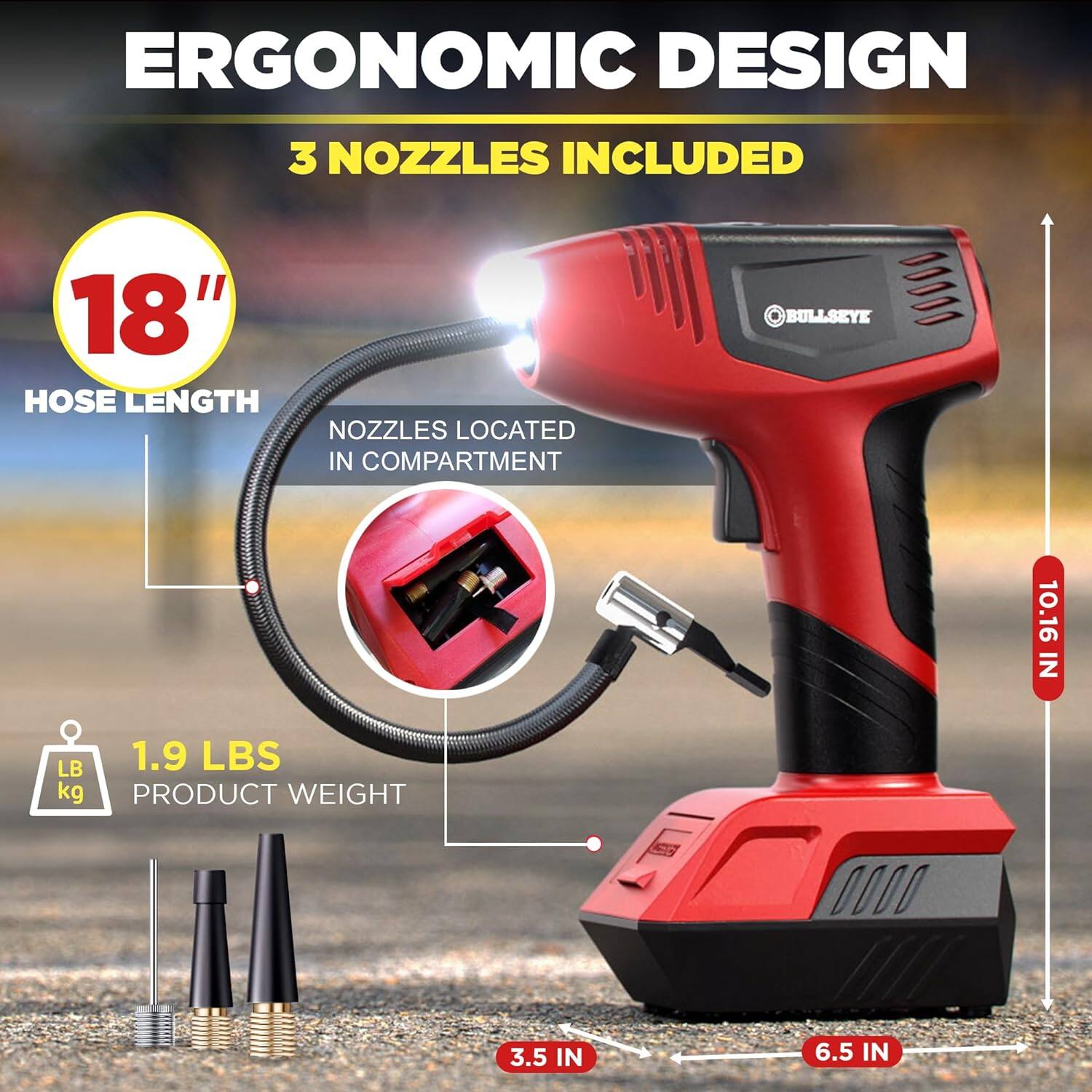 ERGONOMIC DESIGN  
3 NOZZLES INCLUDED  
18" HOSE LENGTH NOZZLES LOCATED IN COMPARTMENT  
BULLSEYE  
10.16 IN  
1.9 LBS kg PRODUCT WEIGHT  
3.5 IN  
6.5 IN