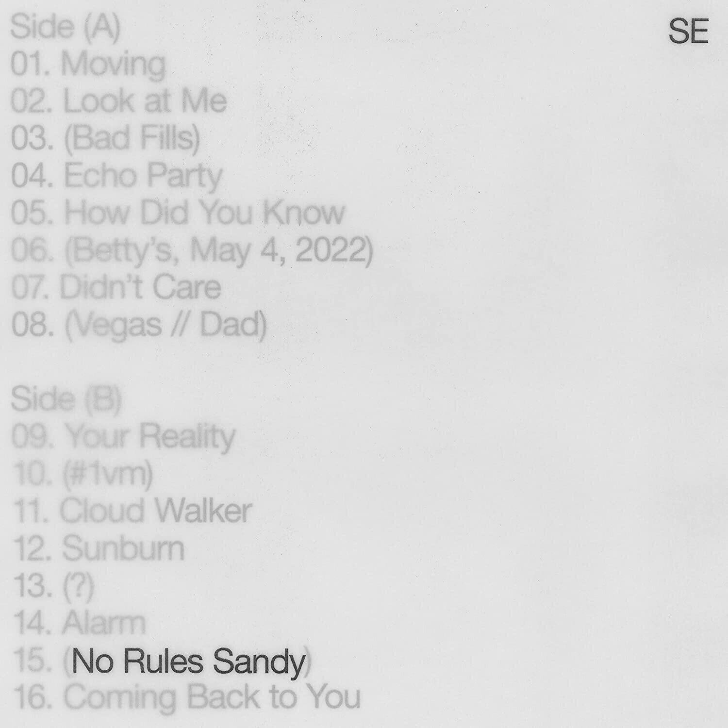 Side (A)  
01. Moving  
02. Look at Me  
03. (Bad Fills)  
04. Echo Party  
05. How Did You Know  
06. (Betty's, May 4, 2022)  
07. Didn't Care  
08. (Vegas // Dad)  

Side (B)  
09. Your Reality  
10. (#1vm)  
11. Cloud Walker  
12. Sunburn  
13. (?)  
14. Alarm  
15. (No Rules Sandy)  
16. Coming Back to You  

SE
