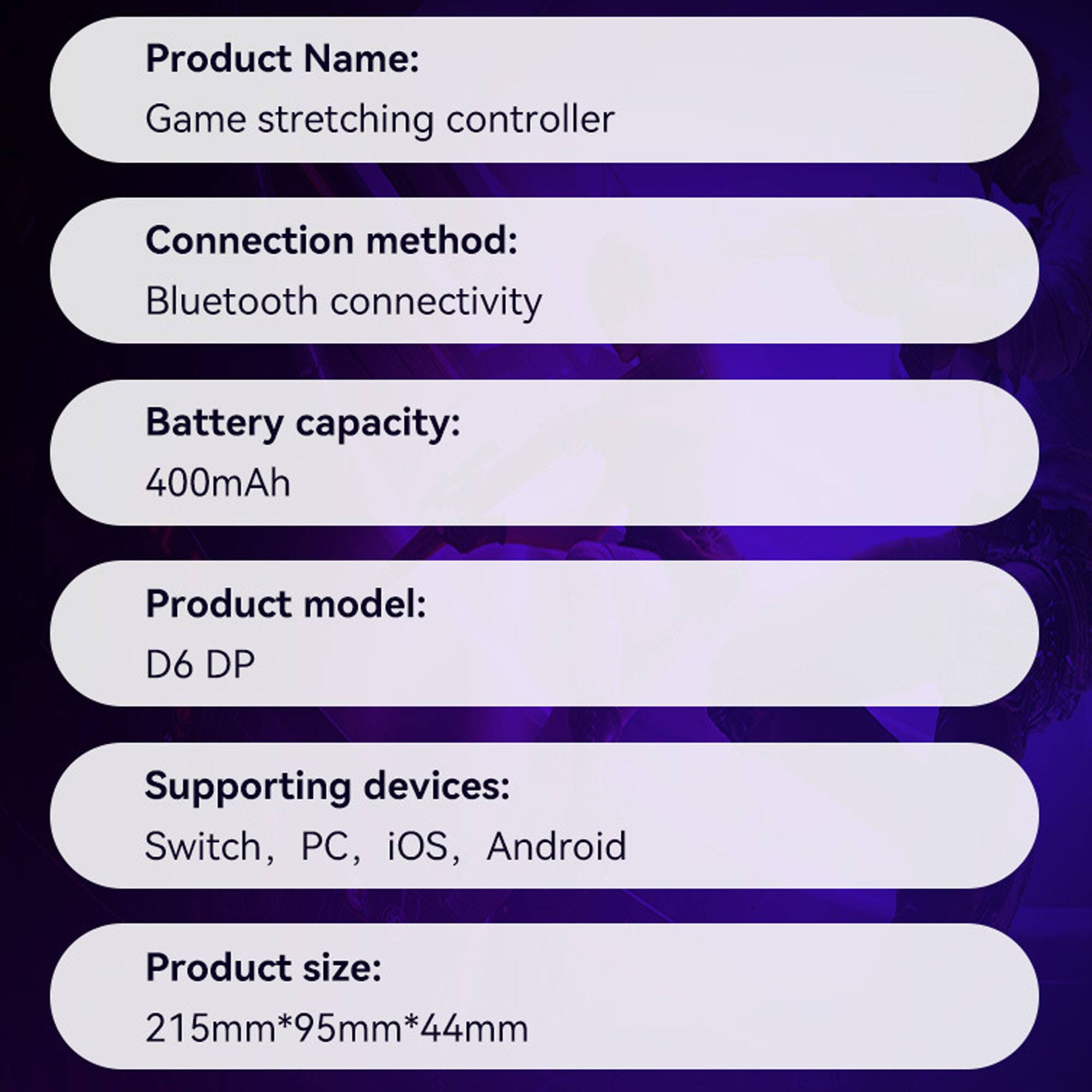 Product Name: Game stretching controller  
Connection method: Bluetooth connectivity  
Battery capacity: 400mAh  
Product model: D6 DP  
Supporting devices: Switch, PC, iOS, Android  
Product size: 215mm*95mm*44mm