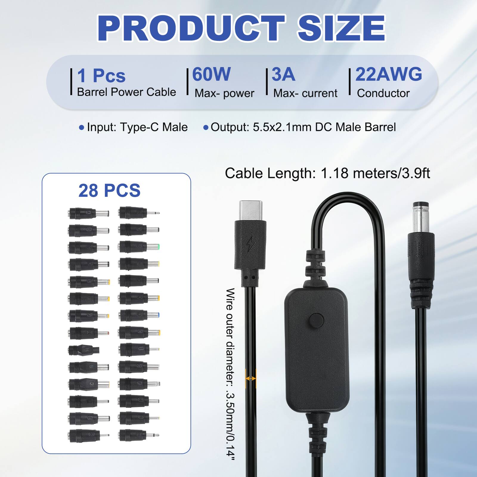 PRODUCT SIZE

1 Pcs 60W Barrel Power Cable
Max-power: 60W
Max-current: 3A
Conductor: 22AWG

Input: Type-C Male
Output: 5.5x2.1mm DC Male Barrel

Cable Length: 1.18 meters/3.9ft

Wire outer diameter: 3.50mm/0.14"