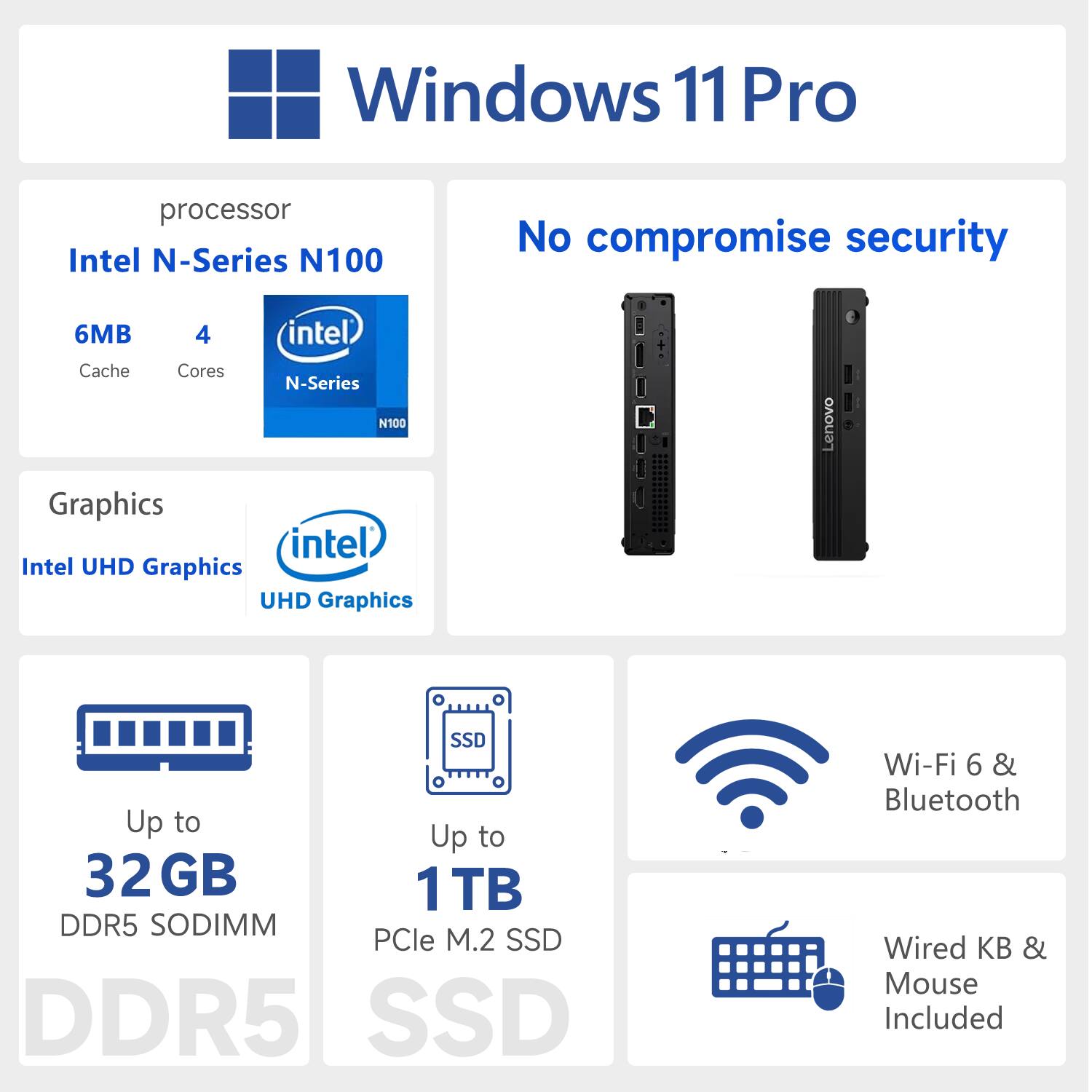 Windows 11 Pro  
processor: Intel N-Series N100  
6MB Cache, 4 Cores  
Graphics: Intel UHD Graphics  
Up to 32 GB DDR5 SODIMM  
Up to 1 TB PCIe M.2 SSD  
Wi-Fi 6 & Bluetooth  
Wired KB & Mouse Included  
No compromise security