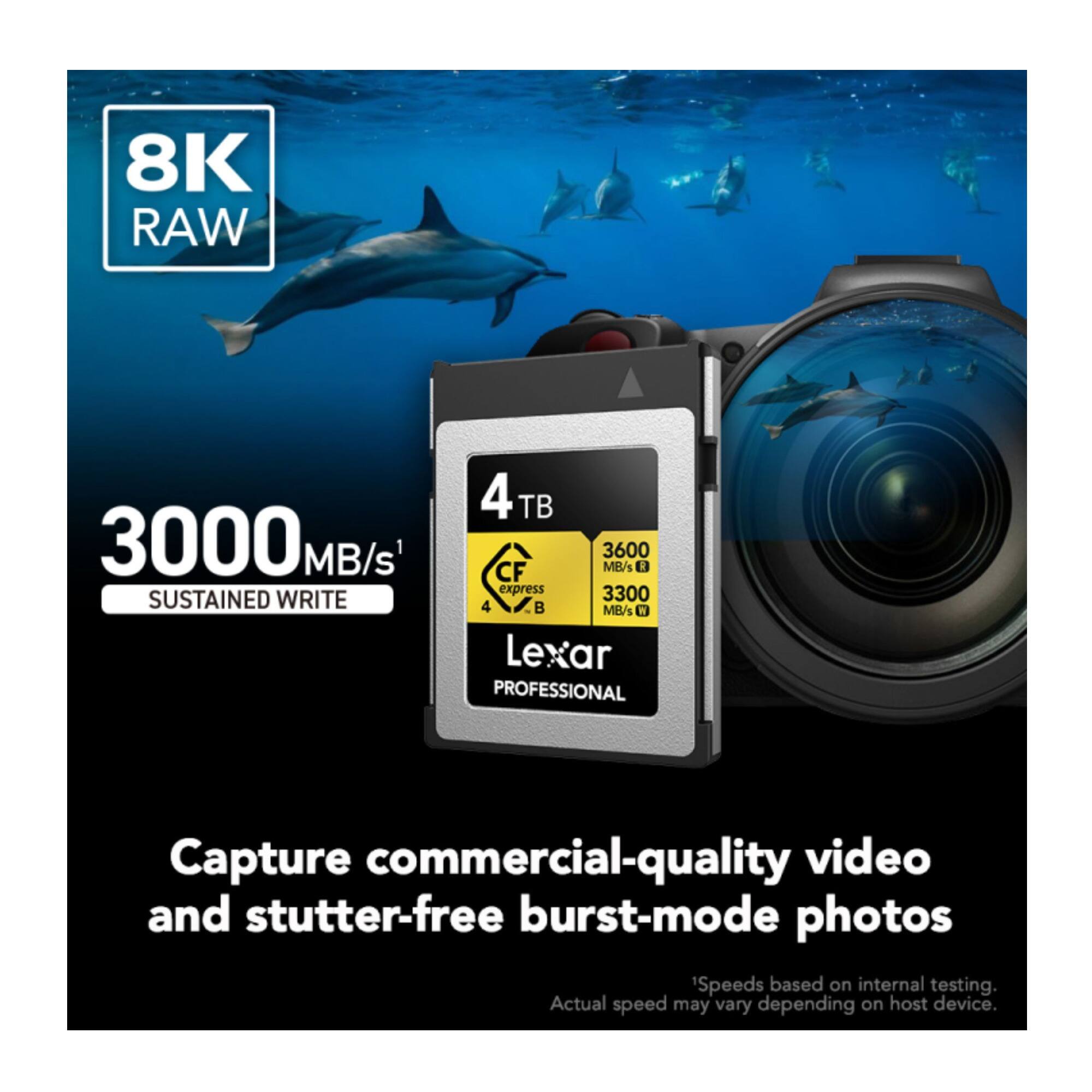 8K RAW  
3000 MB/s SUSTAINED WRITE  
4 TB  
3600 MB/s 1 CF express  
3300 MB/s  
Lexar PROFESSIONAL  
Capture commercial-quality video and stutter-free burst-mode photos  
'Speeds based on internal testing. Actual speed may vary depending on host device.