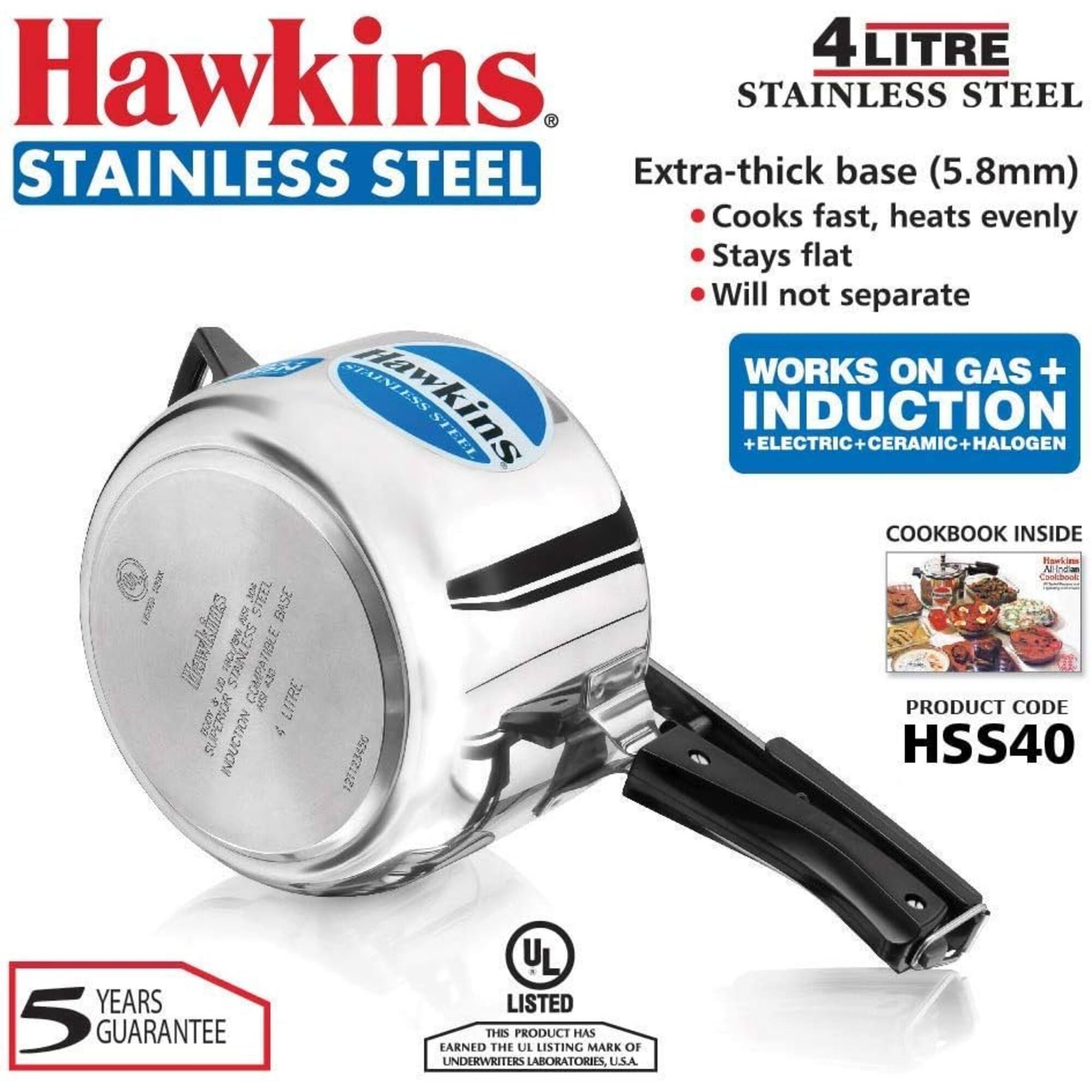 Hawkins Stainless Steel

4 Litre Stainless Steel

Extra-thick base (5.8mm)
- Cooks fast, heats evenly
- Stays flat
- Will not separate

Works on Gas + Induction + Electric + Ceramic + Halogen

Cookbook Inside

Product Code: HSS40

5 Years Guarantee

UL Listed
This product has earned the UL Listing Mark of Underwriters Laboratories, U.S.A.