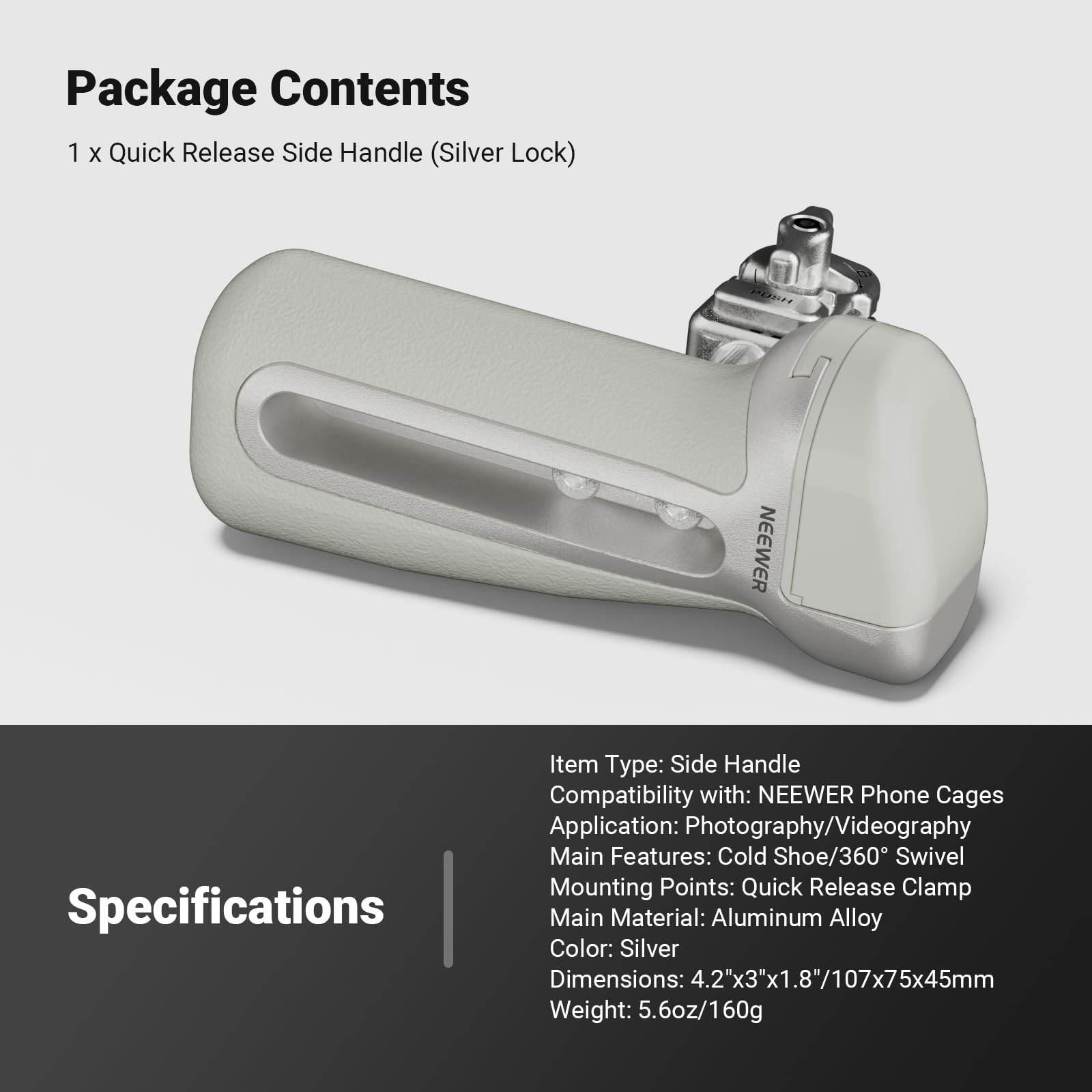 Package Contents  
1 x Quick Release Side Handle (Silver Lock)

Specifications  
Item Type: Side Handle  
Compatibility with: NEEWER Phone Cages  
Application: Photography/Videography  
Main Features: Cold Shoe/360° Swivel  
Mounting Points: Quick Release Clamp  
Main Material: Aluminum Alloy  
Color: Silver  
Dimensions: 4.2"x3"x1.8"/107x75x45mm  
Weight: 5.6oz/160g