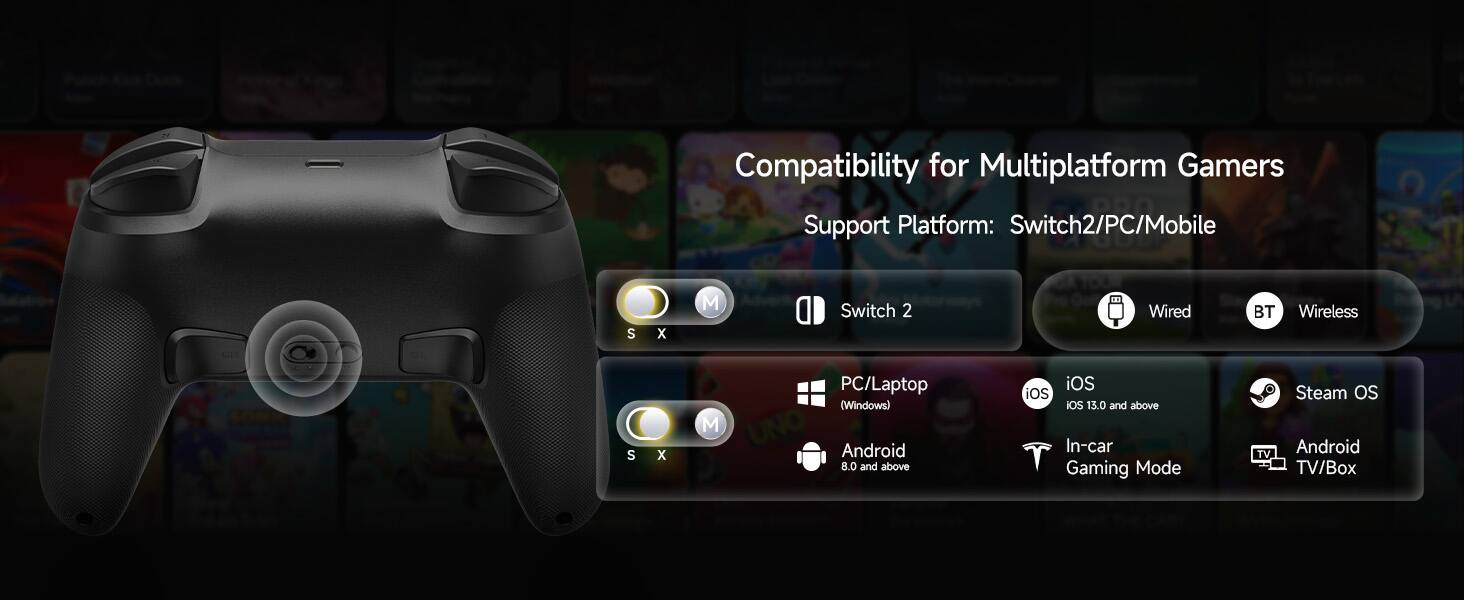 Compatibility for Multiplatform Gamers  
Support Platform: Switch2/PC/Mobile  
Switch 2  
Wired BT Wireless  
PC/Laptop (Windows)  
Android 8.0 and above  
iOS iOS iOS 13.0 and above  
In-car Gaming Mode  
TV Steam OS Android TV/Box