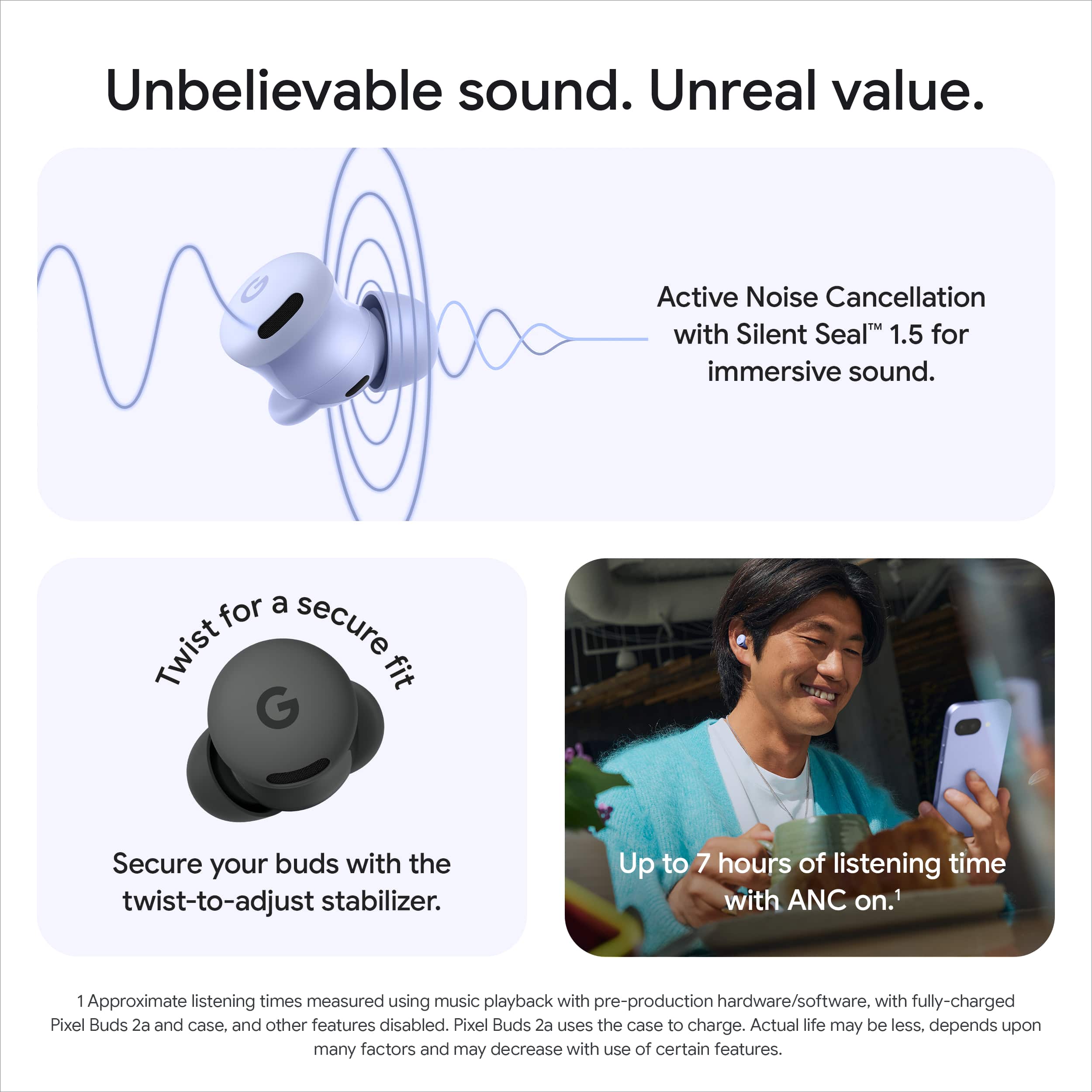 Unbelievable sound. Unreal value.
Active Noise Cancellation with Silent Seal™ 1.5 for immersive sound.
Twist for a secure fit
Secure your buds with the twist-to-adjust stabilizer.
Up to 7 hours of listening time with ANC on.¹
¹Approximate listening times measured using music playback with pre-production hardware/software, with fully-charged Pixel Buds 2a and case, and other features disabled. Pixel Buds 2a uses the case to charge. Actual life may be less, depends upon many factors and may decrease with use of certain features.