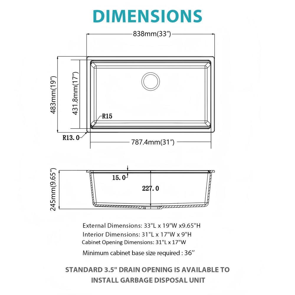 DIMENSIONS

838mm (33")  
483mm (19")  
245mm (9.65")  
431.8mm (17")  
787.4mm (31")  
15.0  
227.0  

External Dimensions: 33"L x 19"W x 9.65"H  
Interior Dimensions: 31"L x 17"W x 9"H  
Cabinet Opening Dimensions: 31"L x 17"W  
Minimum cabinet base size required: 36"  

STANDARD 3.5" DRAIN OPENING IS AVAILABLE TO INSTALL GARBAGE DISPOSAL UNIT