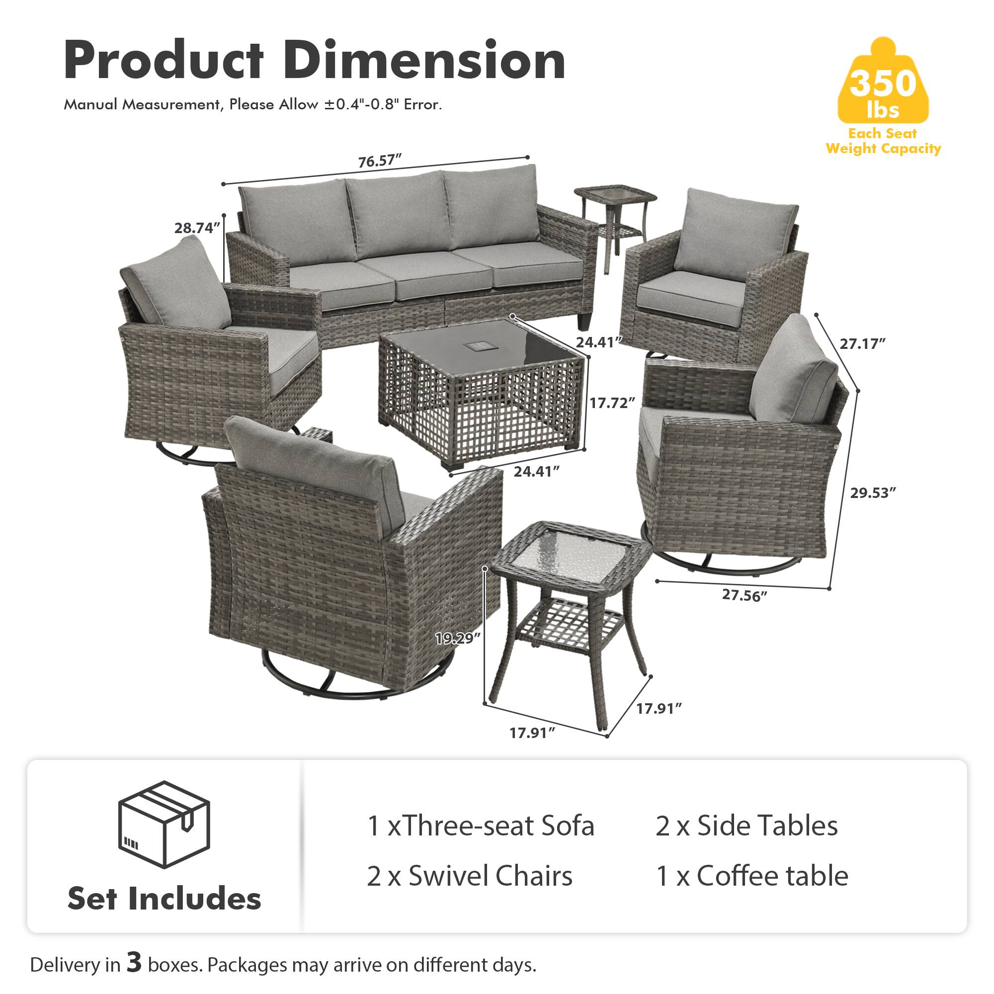 Product Dimension  
Manual Measurement, Please Allow ±0.4"-0.8" Error.  

76.57"  
28.74"  
24.41"  
27.17"  
17.72"  
24.41"  
29.53"  
27.56"  
19.29"  
17.91"  
17.91"  

Set Includes  
1 x Three-seat Sofa  
2 x Swivel Chairs  
2 x Side Tables  
1 x Coffee table  

Delivery in 3 boxes. Packages may arrive on different days.