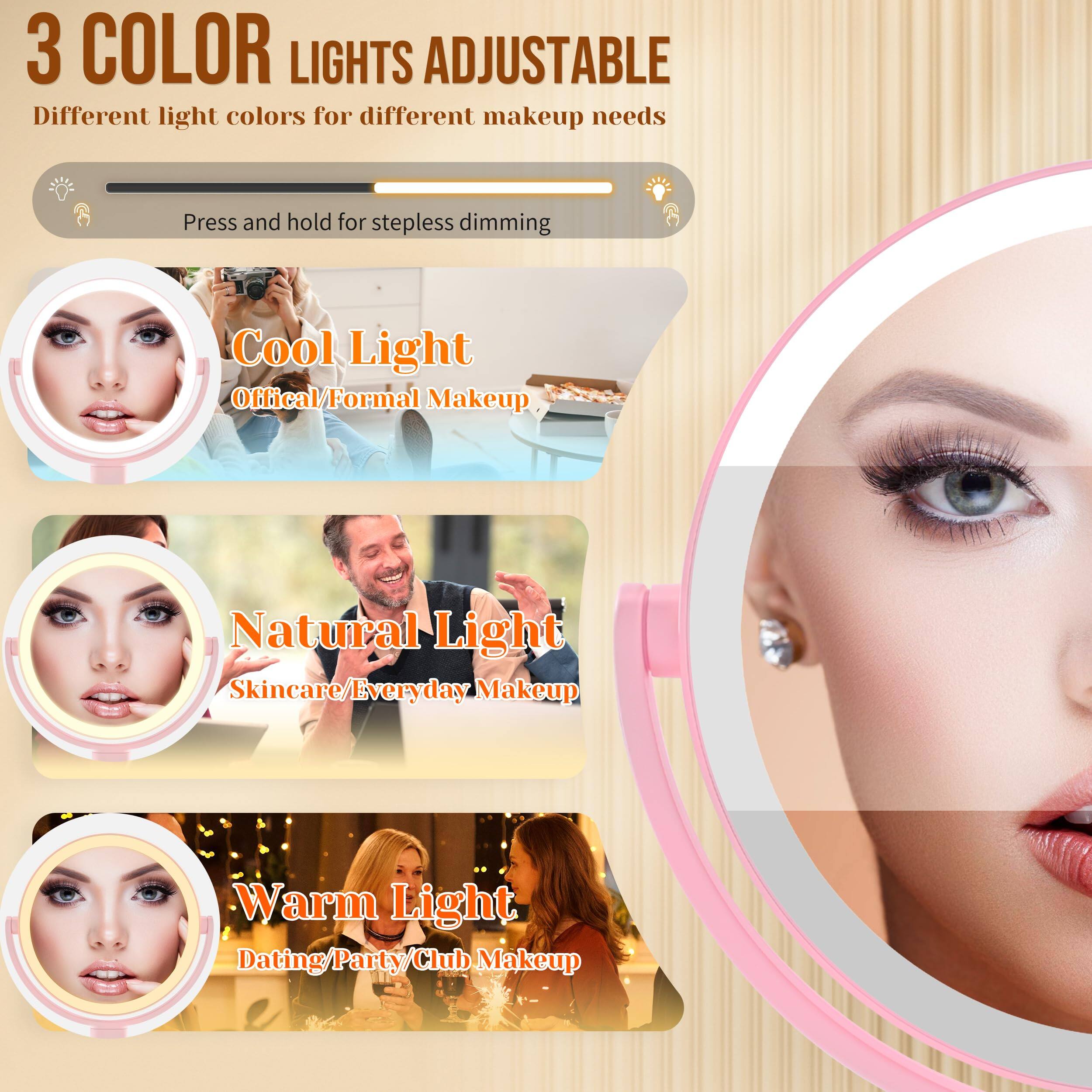 3 COLOR LIGHTS ADJUSTABLE  
Different light colors for different makeup needs  

Press and hold for stepless dimming  

Cool Light  
Official/Formal Makeup  

Natural Light  
Skincare/Everyday Makeup  

Warm Light  
Dating/Party/Club Makeup