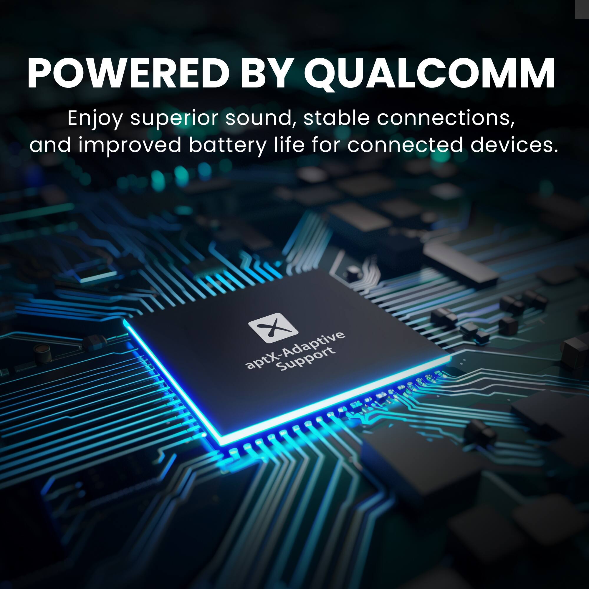 POWERED BY QUALCOMM

Enjoy superior sound, stable connections, and improved battery life for connected devices.

aptX-Adaptive Support