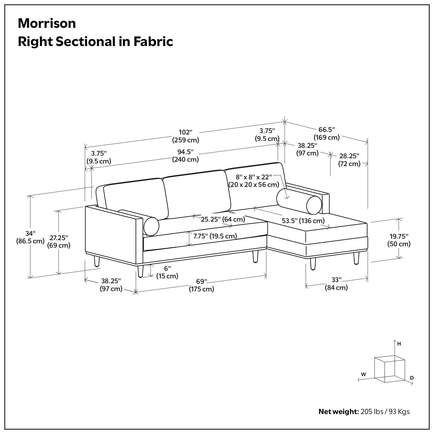 Morrison Right Sectional in Fabric

- 102" (259 cm)
- 94.5" (240 cm)
- 3.75" (9.5 cm)
- 66.5" (169 cm)
- 38.25" (97 cm)
- 28.25" (72 cm)
- 8" x 8" x 22" (20 x 20 x 56 cm)
- 25.25" (64 cm)
- 53.5" (136 cm)
- 34" (86.5 cm)
- 27.25" (69 cm)
- 7.75" (19.5 cm)
- 19.75" (50 cm)
- 8.25" (97 cm)
- 6" (15 cm)
- 69" (175 cm)
- 33" (84 cm)

Net weight: 205 lbs / 93 Kgs