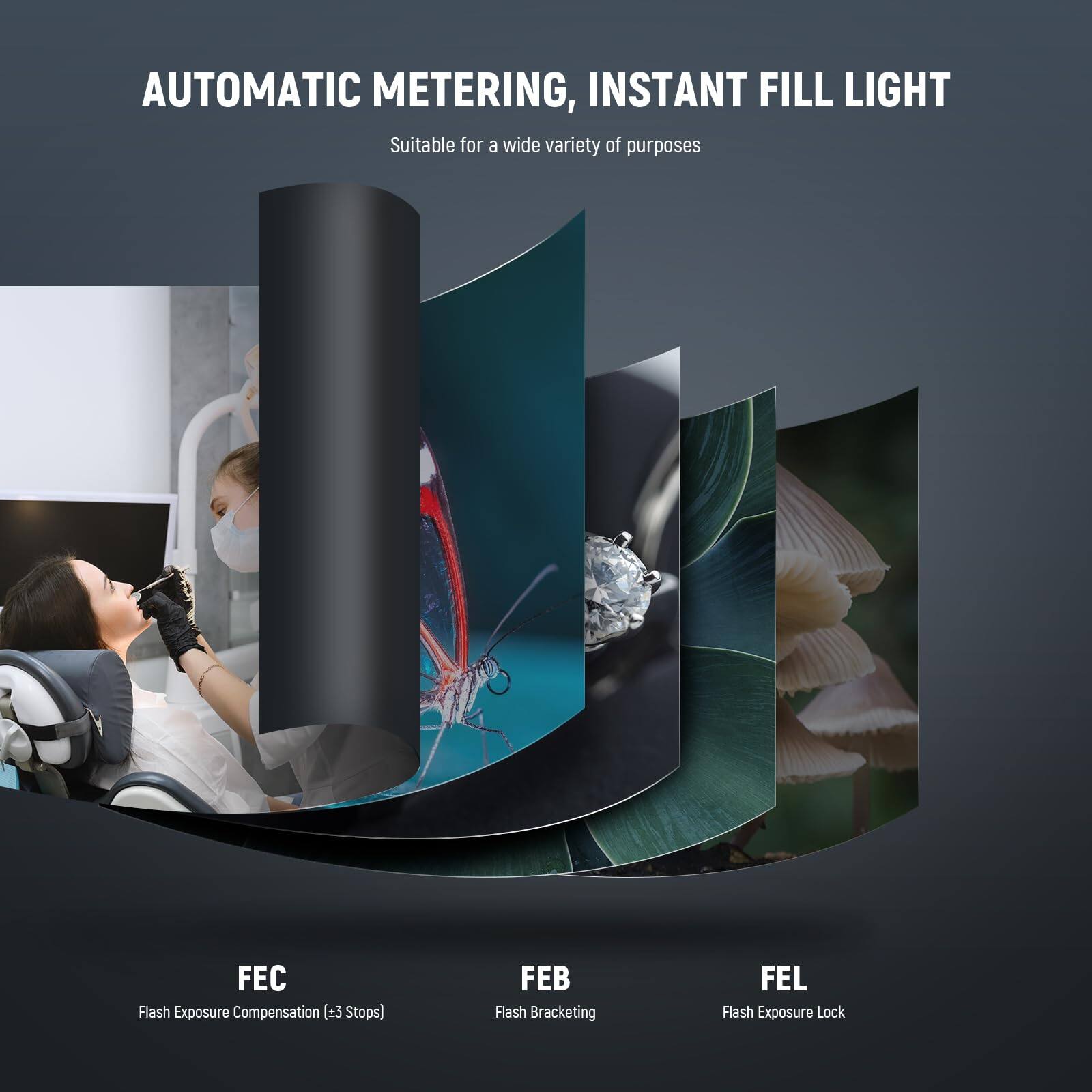 AUTOMATIC METERING, INSTANT FILL LIGHT  
Suitable for a wide variety of purposes  

FEC Flash Exposure Compensation (±3 Stops)  
FEB Flash Bracketing  
FEL Flash Exposure Lock