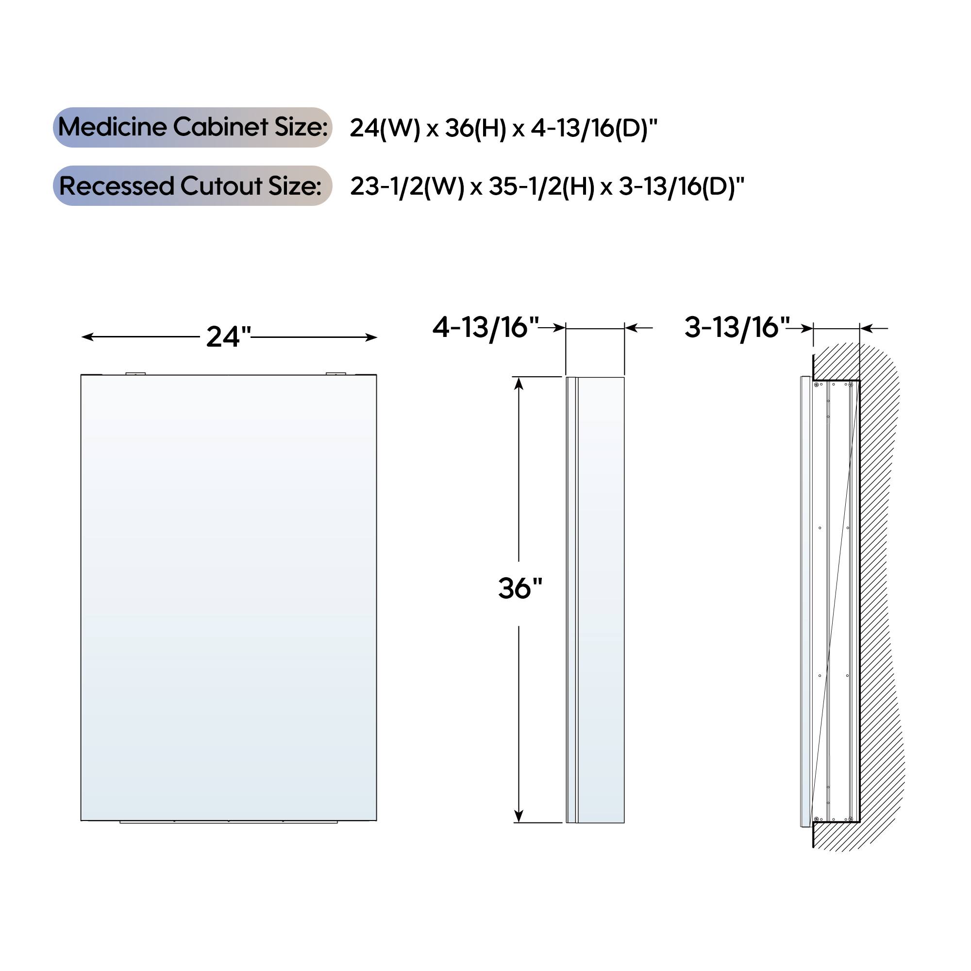 Medicine Cabinet Size: 24(W) x 36(H) x 4-13/16(D)"  
Recessed Cutout Size: 23-1/2(W) x 35-1/2(H) x 3-13/16(D)"  
24" 4-13/16" 3-13/16" 36"