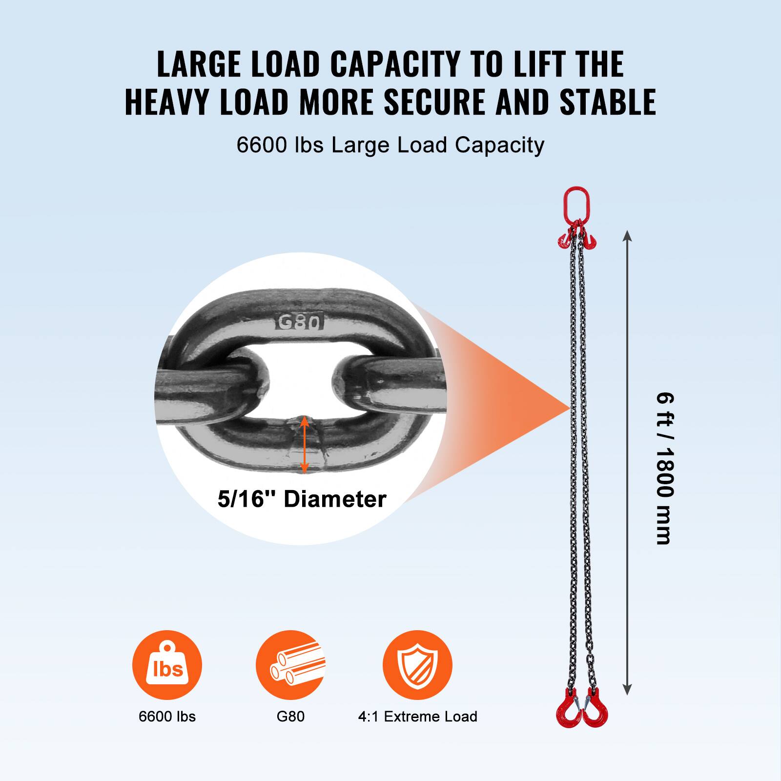 LARGE LOAD CAPACITY TO LIFT THE HEAVY LOAD MORE SECURE AND STABLE

6600 lbs Large Load Capacity

5/16" Diameter

6 ft / 1800 mm

6600 lbs

G80

4:1 Extreme Load