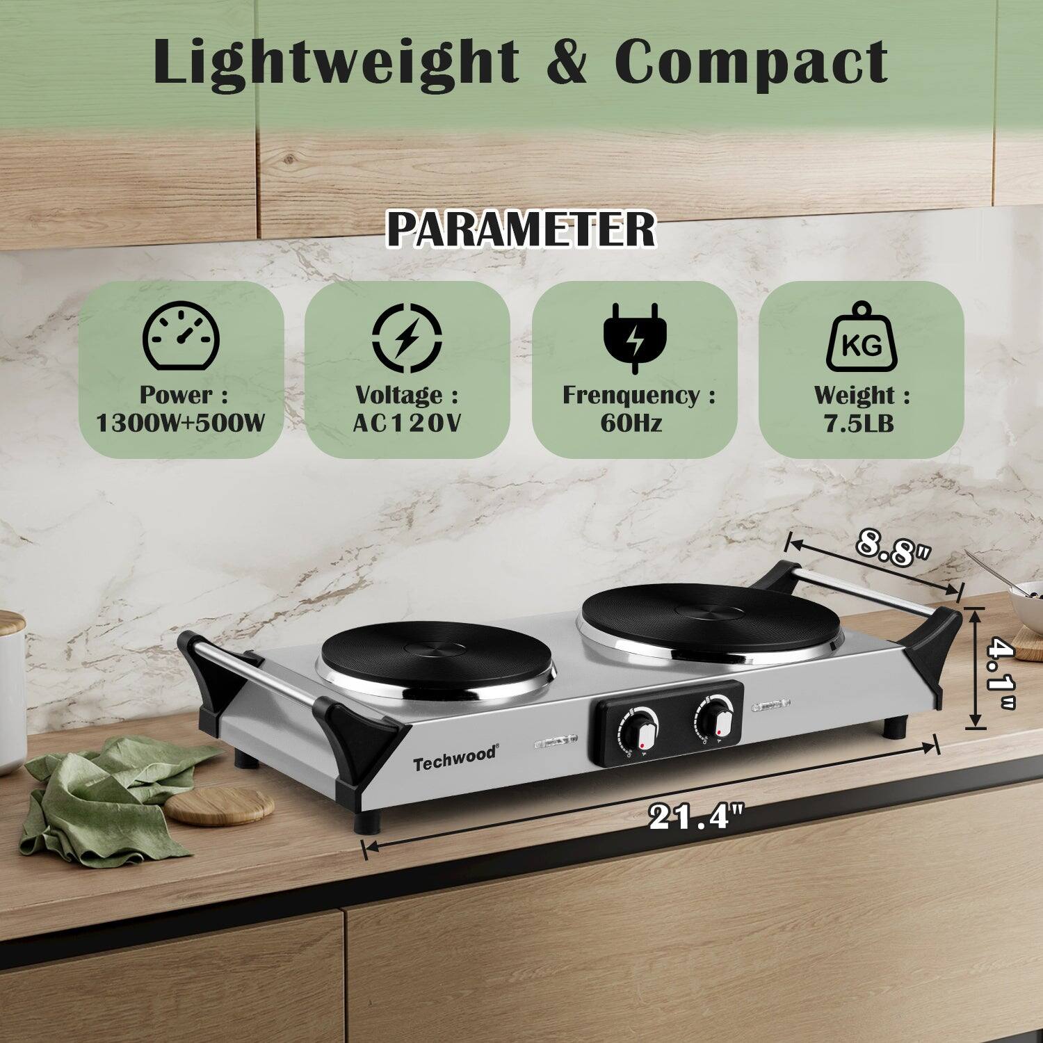 Lightweight & Compact

PARAMETER

- Power: 1300W+500W
- Voltage: AC120V
- Frequency: 60Hz
- Weight: 7.5LB

Techwood

Dimensions:
- 21.4" (length)
- 8.8" (width)
- 4.1" (height)