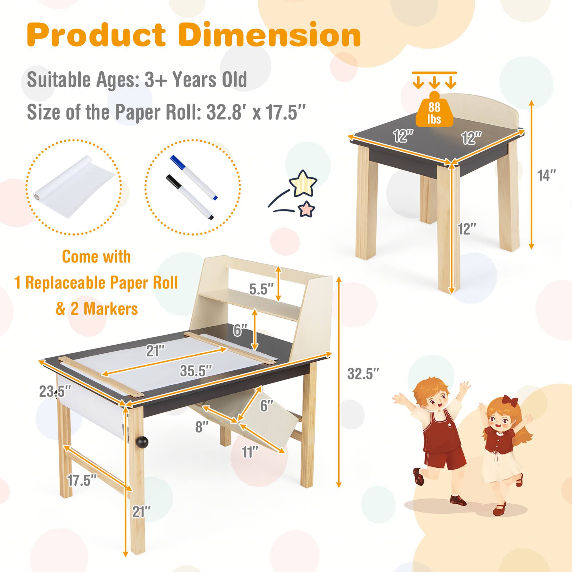 Product Dimension

Suitable Ages: 3+ Years Old

Size of the Paper Roll: 32.8' x 17.5"

Come with 1 Replaceable Paper Roll & 2 Markers

Dimensions:
- 12" x 12" x 14" (tabletop)
- 32.5" (height)
- 21" x 35.5" (table surface)
- 23.5" x 17.5" (table legs)
- 8" x 11" (leg support)
- 5.5" (chair seat height)
- 6" (chair leg height)
- 88 lbs (weight)