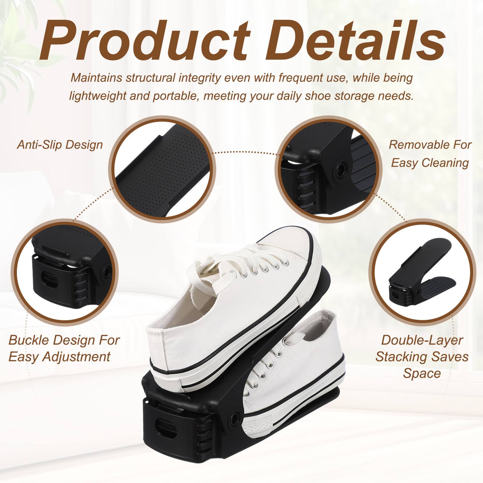 Product Details

Maintains structural integrity even with frequent use, while being lightweight and portable, meeting your daily shoe storage needs.

Anti-Slip Design

Removable For Easy Cleaning

Buckle Design For Easy Adjustment

Double-Layer Stacking Saves Space