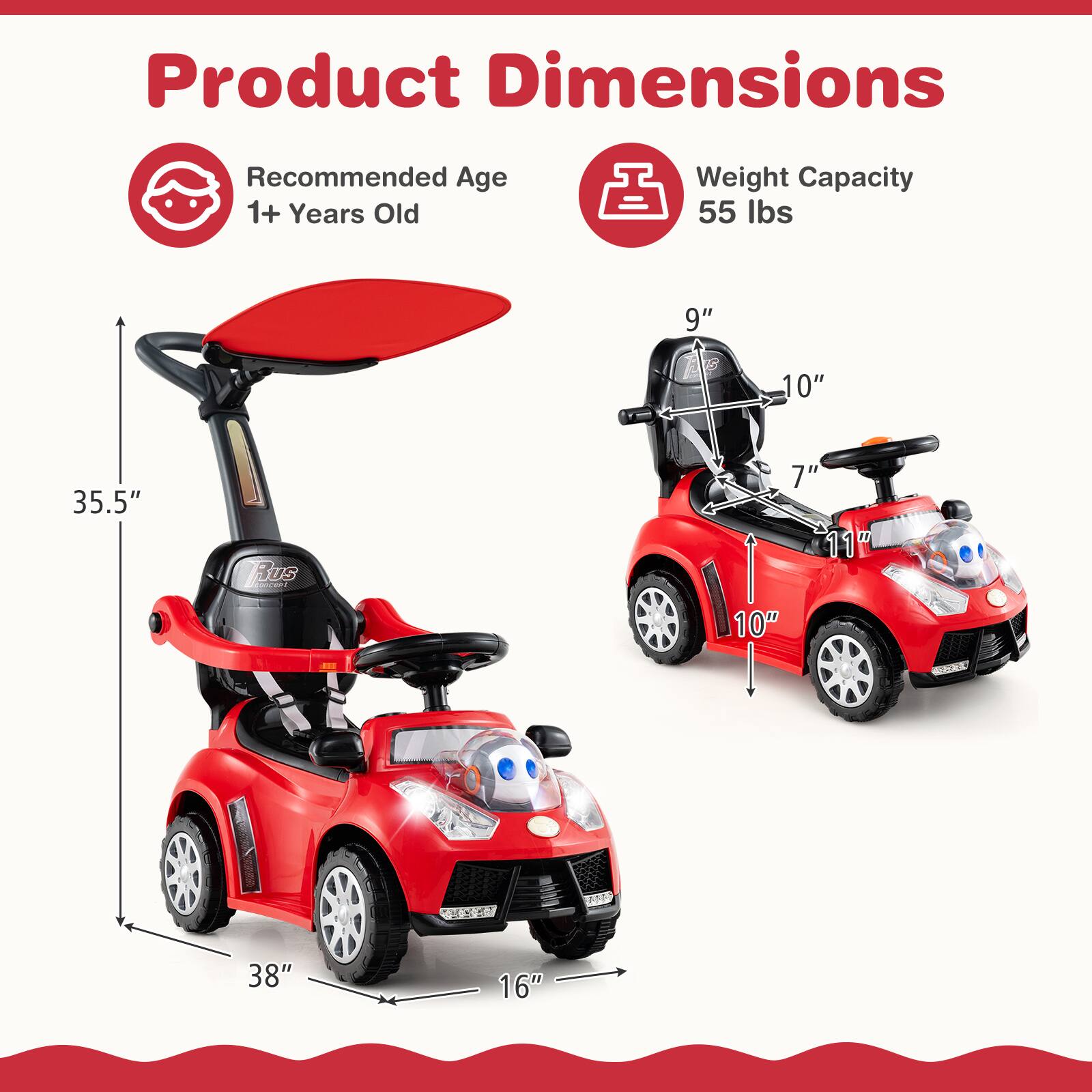 Product Dimensions

Recommended Age: 1+ Years Old

Weight Capacity: 55 lbs

Dimensions:
- Height: 35.5"
- Width: 16"
- Length: 38"
- Seat Height: 7"
- Seat Width: 10"
- Overall Height: 9"
- Overall Width: 10"
- Overall Length: 38"