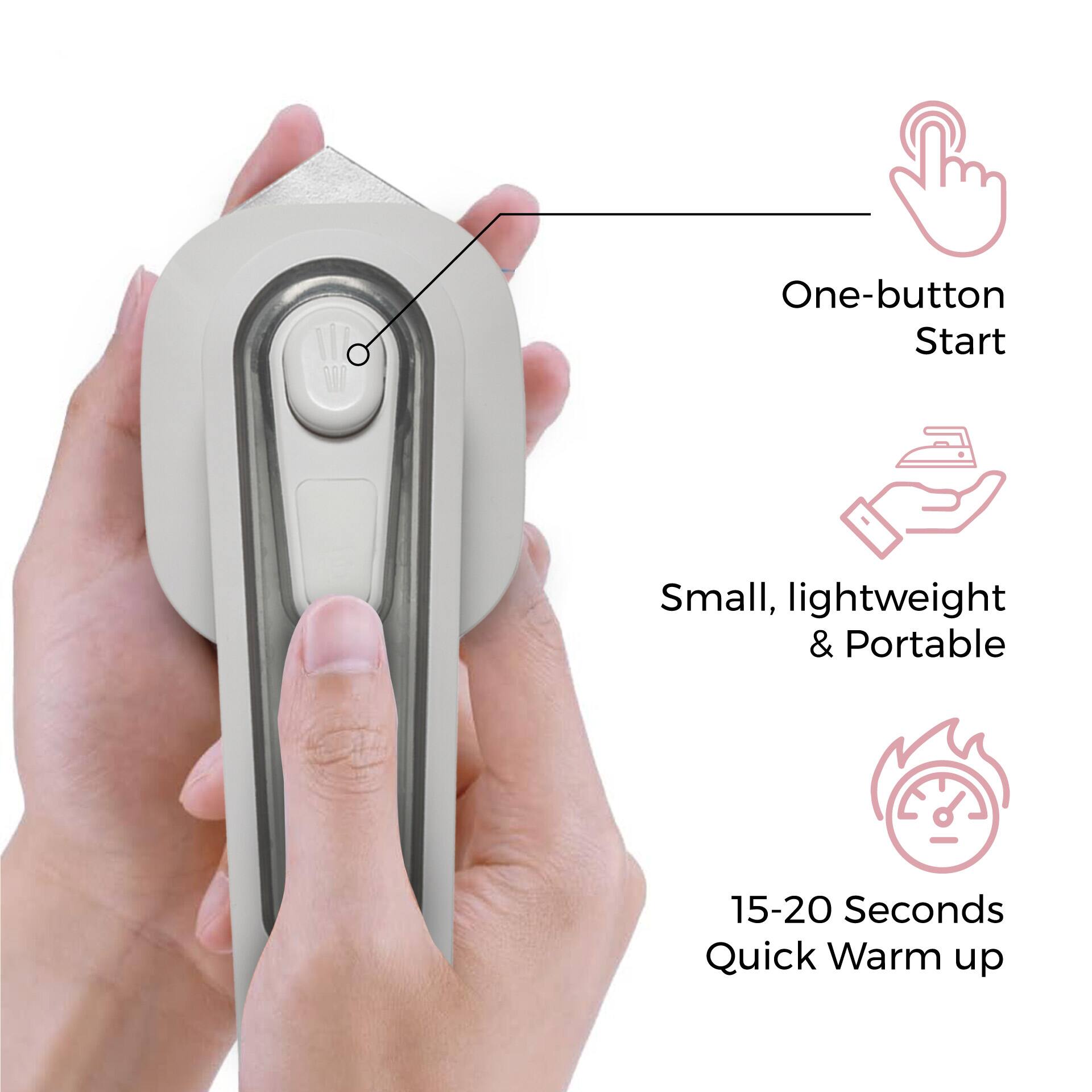 One-button Start  
Small, lightweight & Portable  
15-20 Seconds Quick Warm up