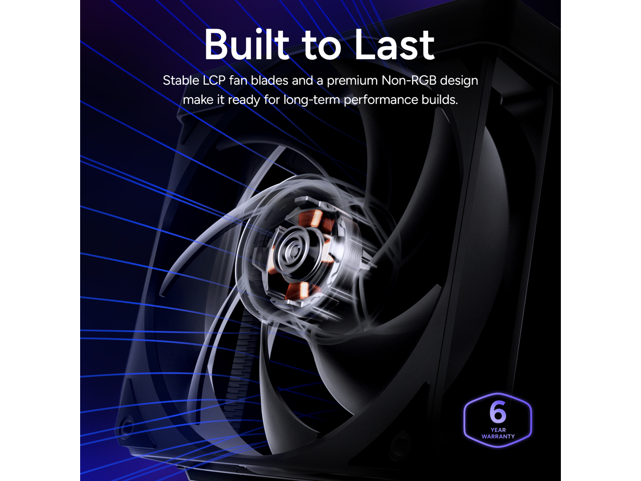 Built to Last  
Stable LCP fan blades and a premium Non-RGB design make it ready for long-term performance builds.  
6 YEAR WARRANTY