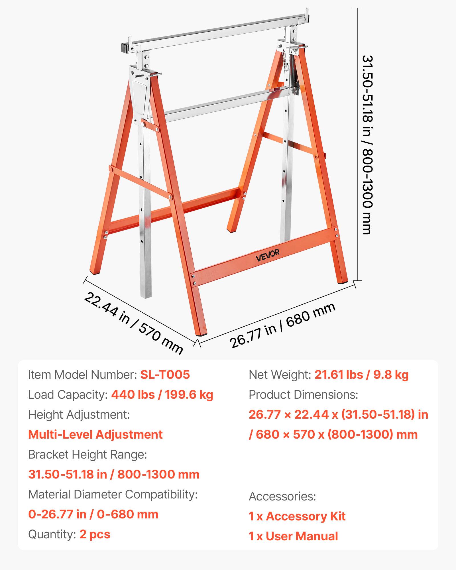 VEVOR 31.50-51.18 in / 800-1300 mm  
22.44 in / 570 mm  
26.77 in / 680 mm  

Item Model Number: SL-T005  
Net Weight: 21.61 lbs / 9.8 kg  
Load Capacity: 440 lbs / 199.6 kg  
Product Dimensions: 26.77 x 22.44 x (31.50-51.18) in / 680 x 570 x (800-1300) mm  
Height Adjustment: Multi-Level Adjustment  
Bracket Height Range: 31.50-51.18 in / 800-1300 mm  
Material Diameter Compatibility: 0-26.77 in / 0-680 mm  

Accessories:  
1x Accessory Kit  
1x User Manual  

Quantity: 2 pcs