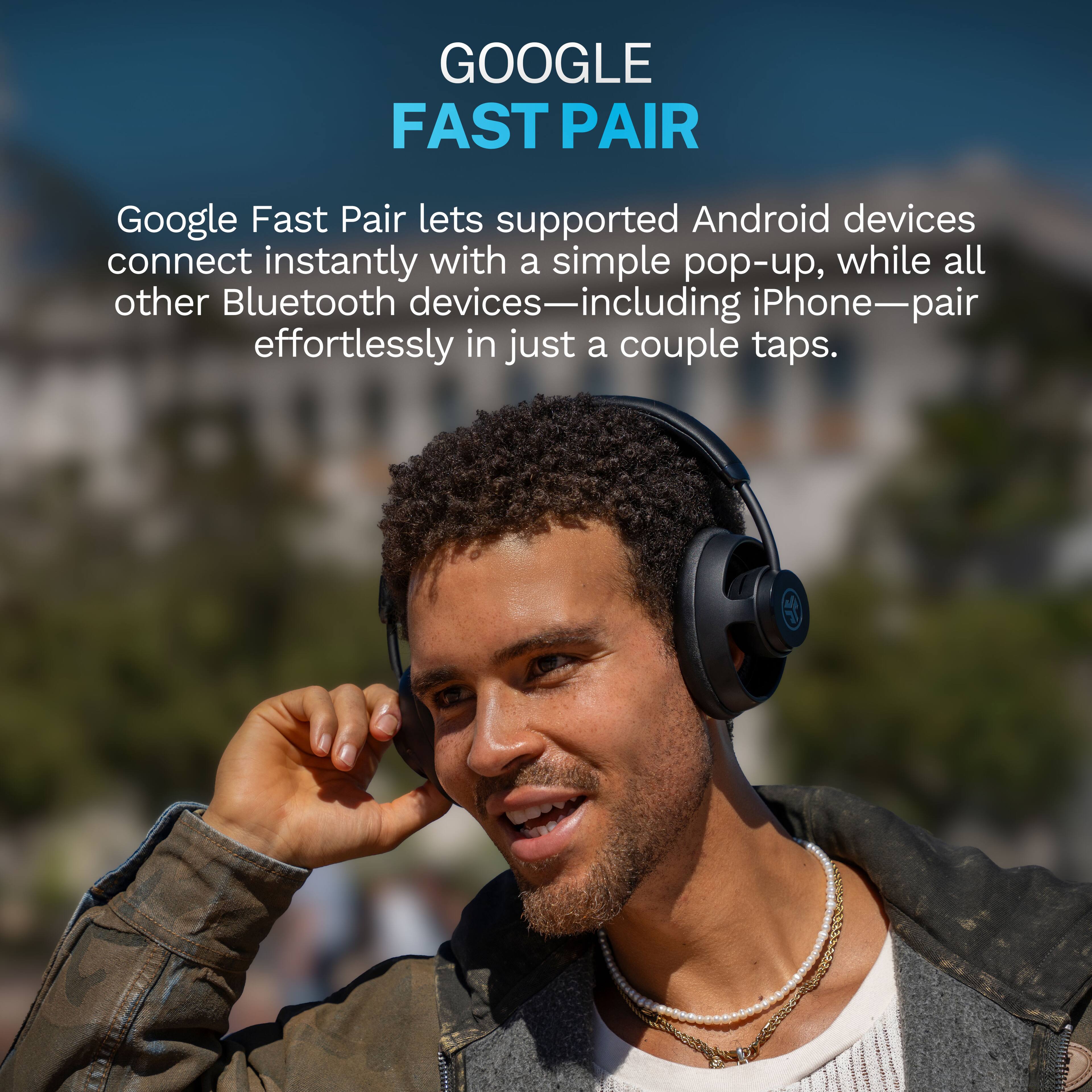 GOOGLE FAST PAIR

Google Fast Pair lets supported Android devices connect instantly with a simple pop-up, while all other Bluetooth devices—including iPhone—pair effortlessly in just a couple taps.