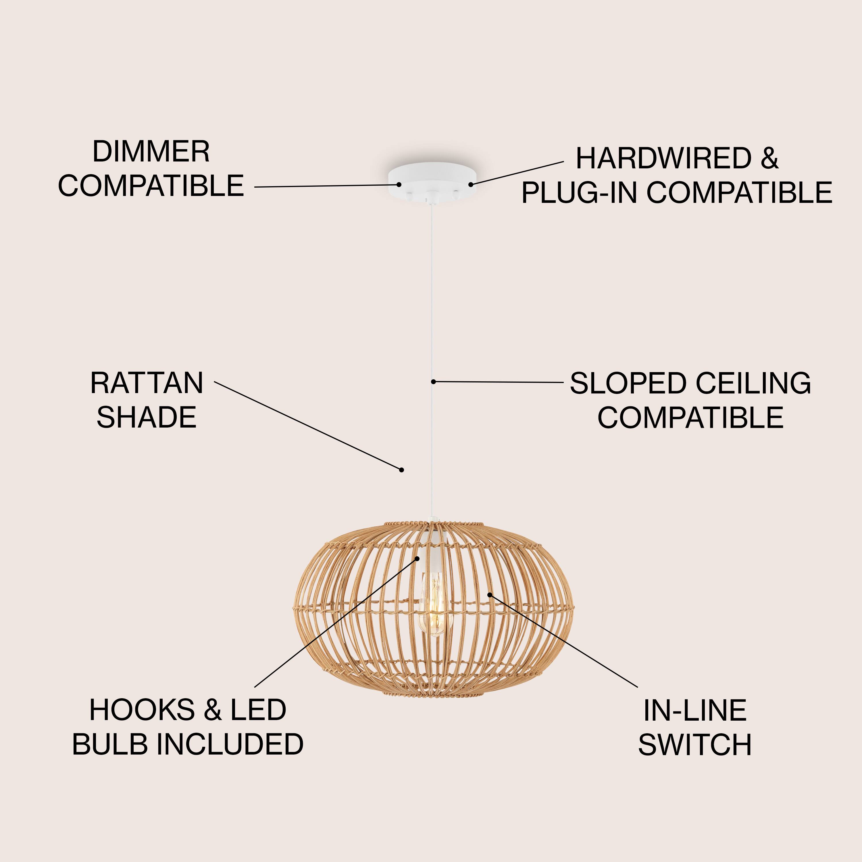 DIMMER COMPATIBLE  
HARDWIRED & PLUG-IN COMPATIBLE  
RATTAN SHADE  
SLOPED CEILING COMPATIBLE  
HOOKS & LED BULB INCLUDED  
IN-LINE SWITCH