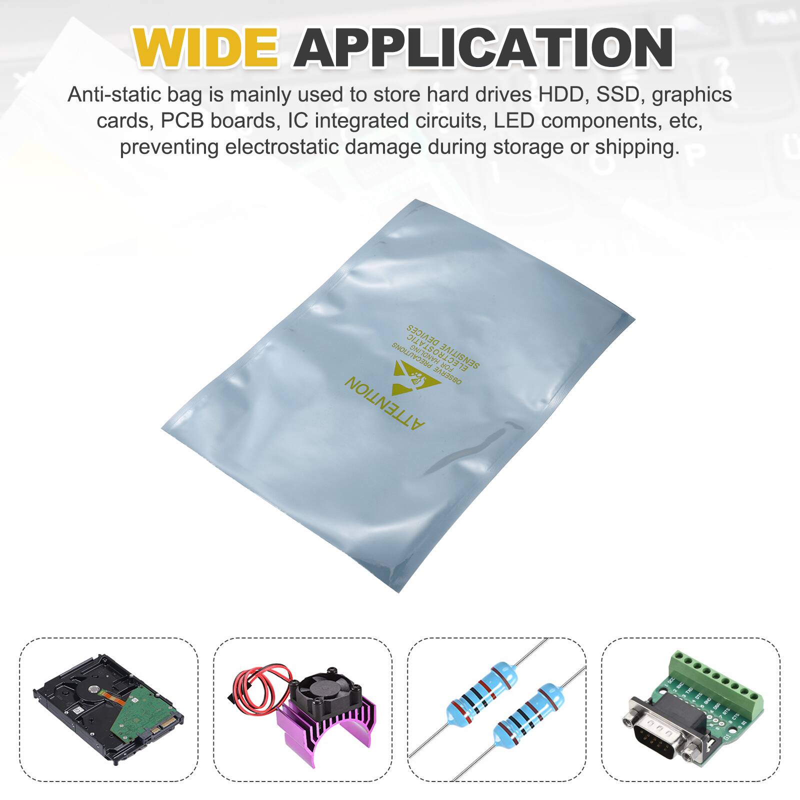 WIDE APPLICATION

Anti-static bag is mainly used to store hard drives HDD, SSD, graphics cards, PCB boards, IC integrated circuits, LED components, etc, preventing electrostatic damage during storage or shipping.

P 0 DENICER PRECAUTIONS ECTROSTATIC SENSITIVE H 13 3a3590 ATTENTION
