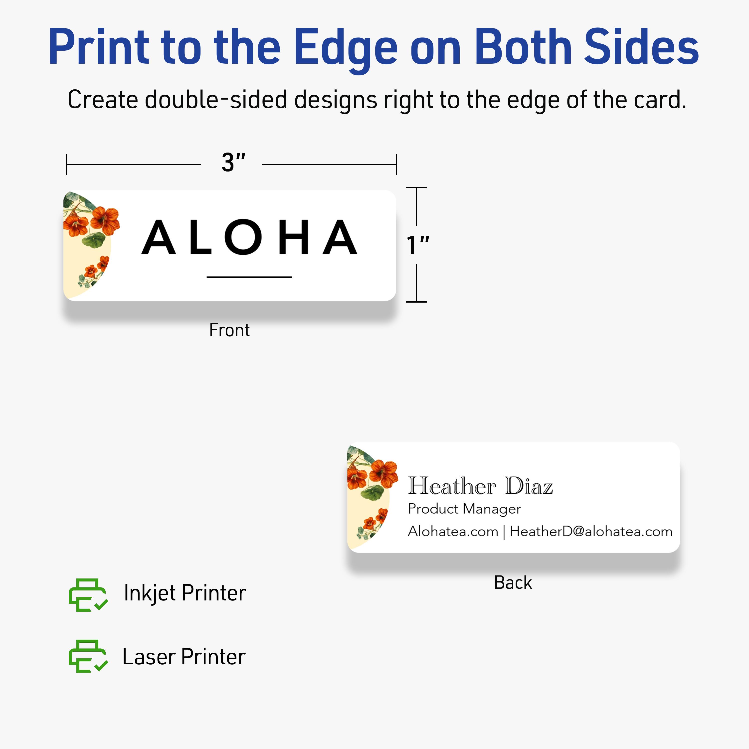 Print to the Edge on Both Sides

Create double-sided designs right to the edge of the card.

Front
3" x 1"

ALOHA

Back

Heather Diaz  
Product Manager  
Alohatea.com | HeatherD@alohatea.com

Inkjet Printer  
Laser Printer