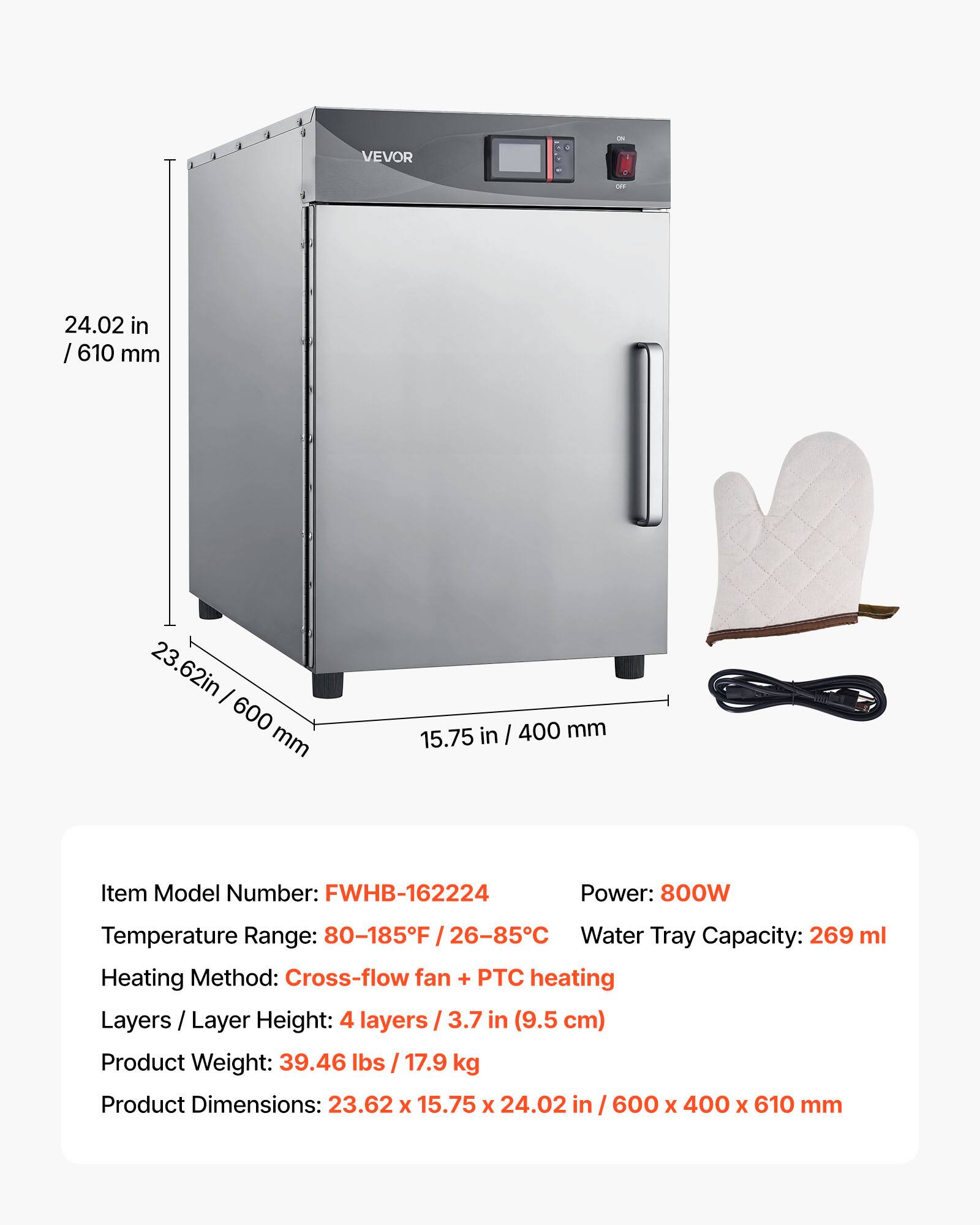 VEVOR

24.02 in / 610 mm  
23.62 in / 600 mm  
15.75 in / 400 mm  

Item Model Number: FWHB-162224  
Power: 800W  
Temperature Range: 80-185°F / 26-85°C  
Water Tray Capacity: 269 ml  
Heating Method: Cross-flow fan + PTC heating  
Layers / Layer Height: 4 layers / 3.7 in (9.5 cm)  
Product Weight: 39.46 lbs / 17.9 kg  
Product Dimensions: 23.62 x 15.75 x 24.02 in / 600 x 400 x 610 mm