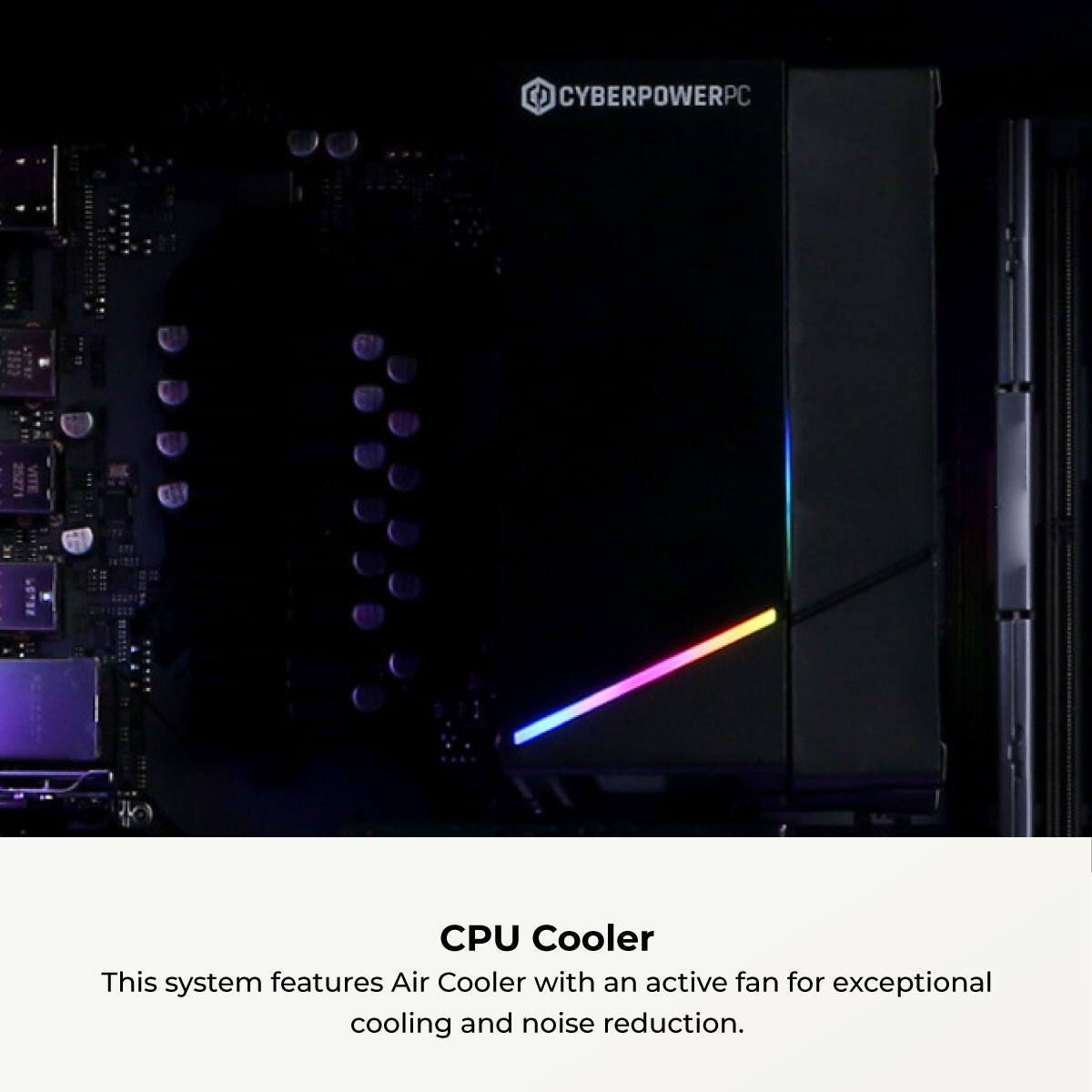 CYBERPOWERPC CPU Cooler

This system features an Air Cooler with an active fan for exceptional cooling and noise reduction.
