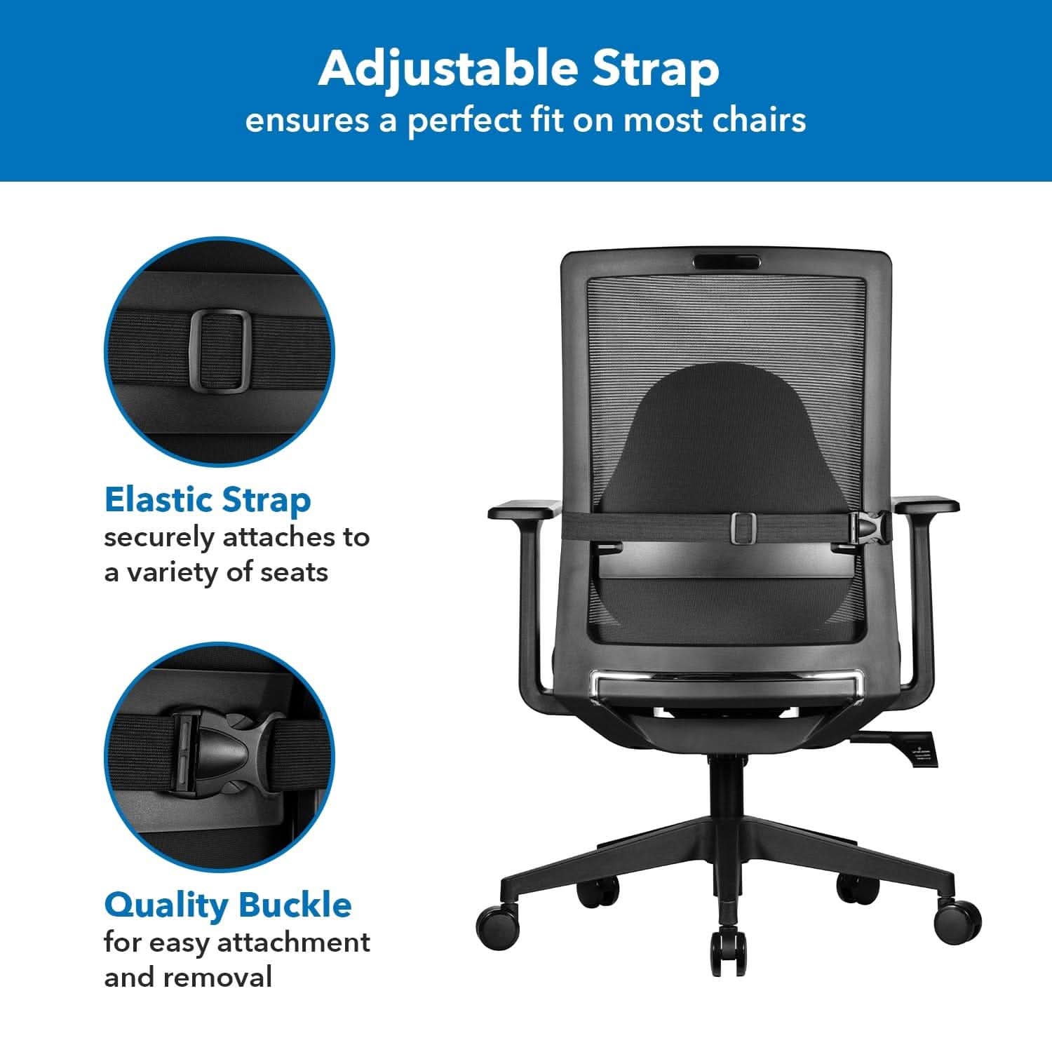 Adjustable Strap ensures a perfect fit on most chairs  
Elastic Strap securely attaches to a variety of seats  
Quality Buckle for easy attachment and removal