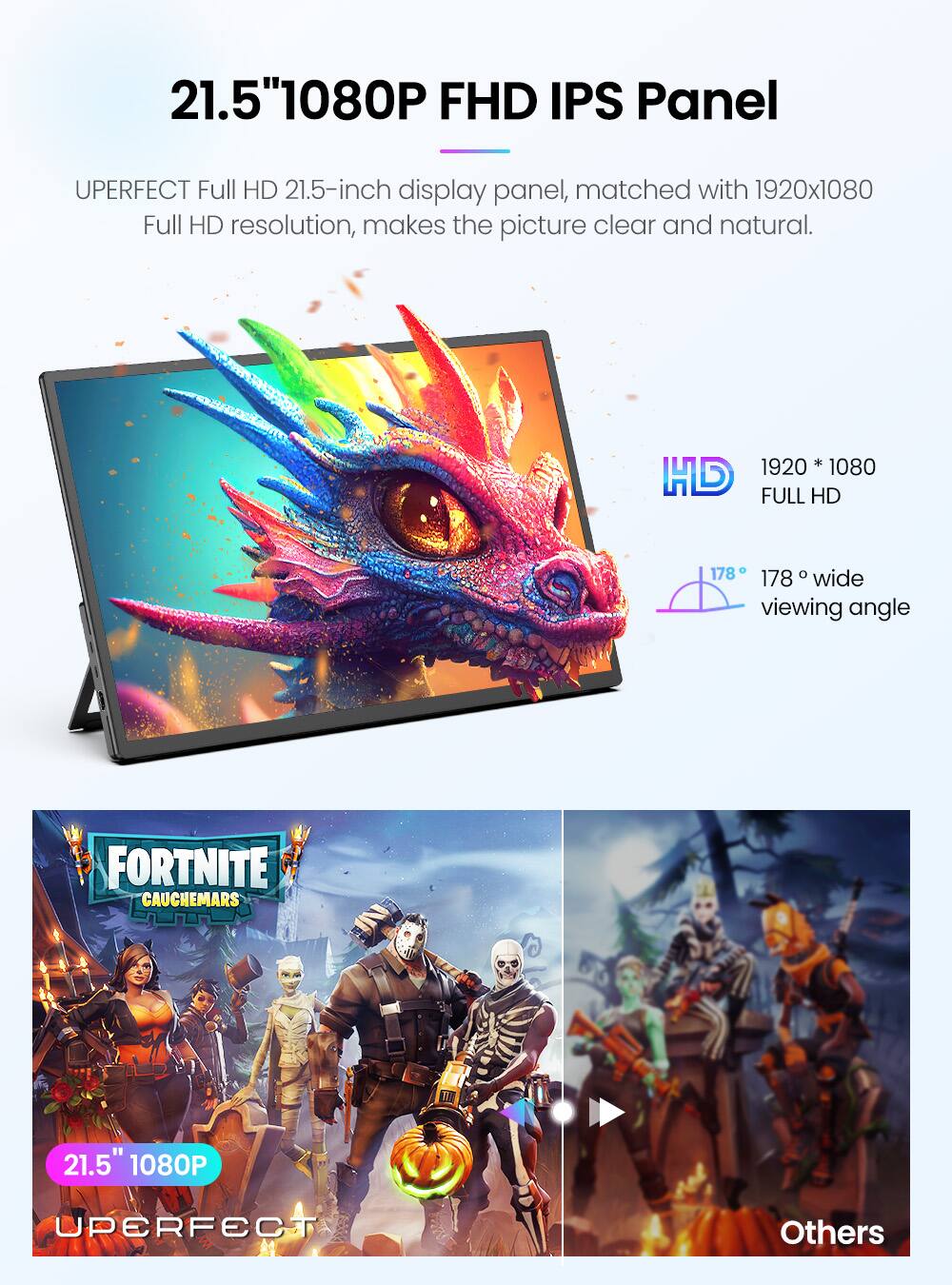 21.5" 1080P FHD IPS Panel

UPERFECT Full HD 21.5-inch display panel, matched with 1920x1080 Full HD resolution, makes the picture clear and natural.

1920 * 1080 FULL HD

178° wide viewing angle

FORTNITE CAUCHEMARS

21.5" 1080P

UPERFECT

Others