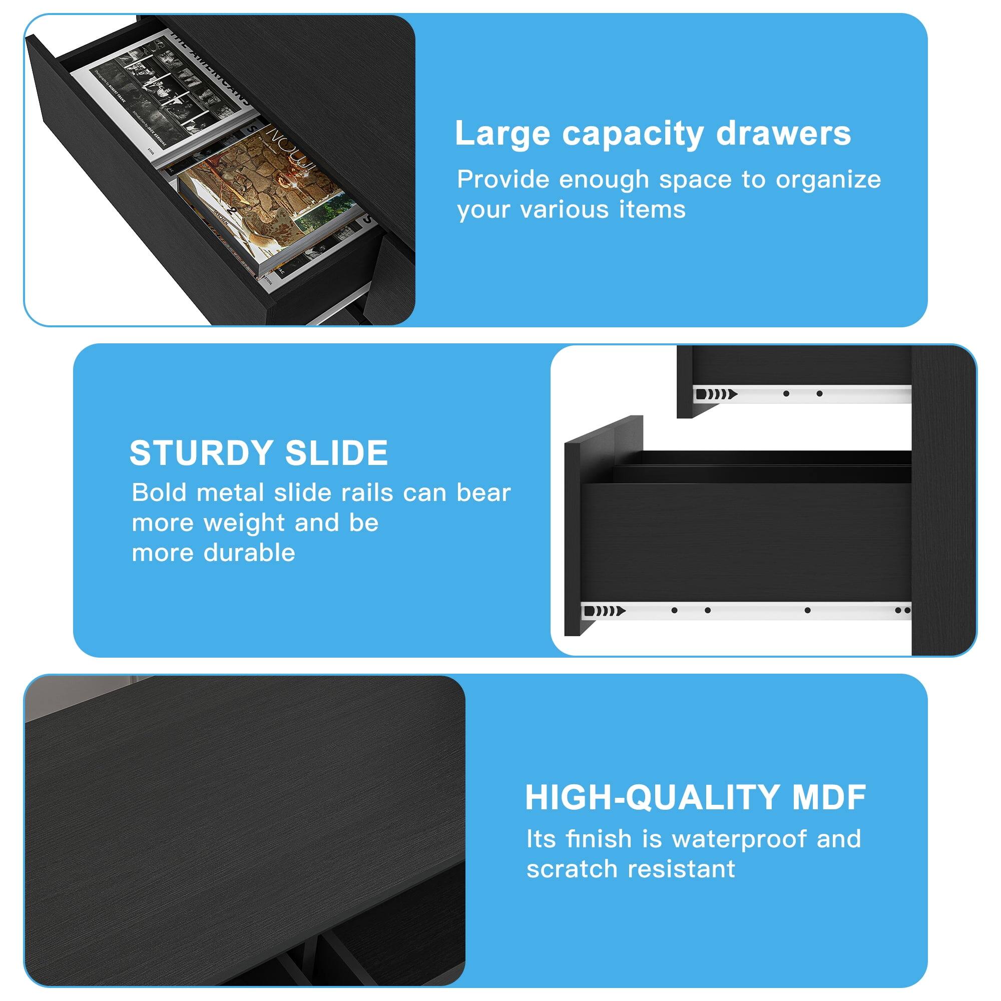 Large capacity drawers  
Provide enough space to organize your various items  

STURDY SLIDE  
Bold metal slide rails can bear more weight and be more durable  

HIGH-QUALITY MDF  
Its finish is waterproof and scratch resistant