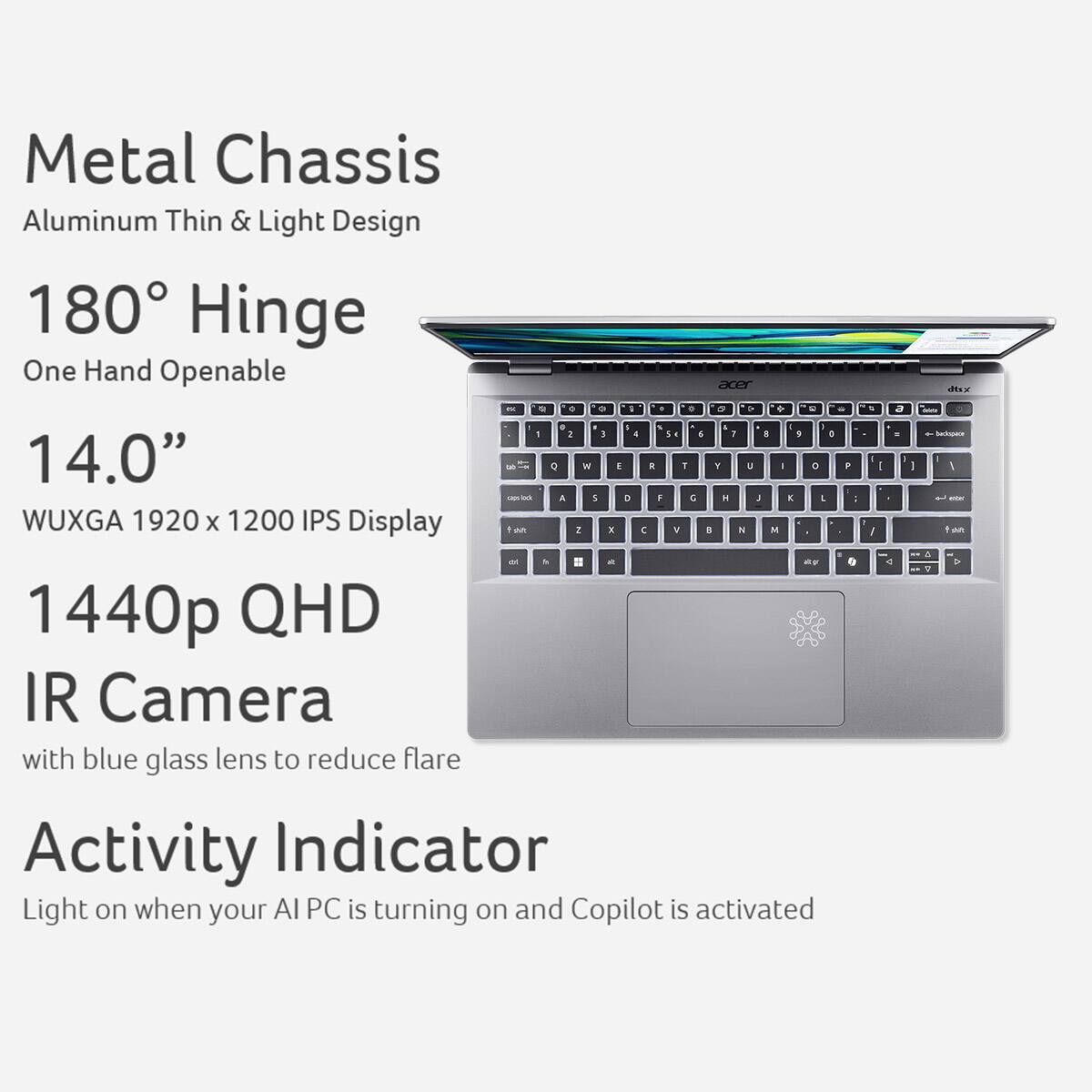 Metal Chassis Aluminum Thin & Light Design 180 Hinge One Hand Openable acer - - . - 1 - . - 5 + - - I - - : 3 4 1 4 1 a  e 14.0" - it 0 IN E E 1 Y J I 0 . - i a 1 2 1 &   E  I WUXGA 1920 x 1200 IPS Display 1 aun 2 x C V a  M d - & = a e. 1440p QHD IR Camera with blue glass lens to reduce flare Activity Indicator Light on when your AI PC is turning on and Copilot is activated.