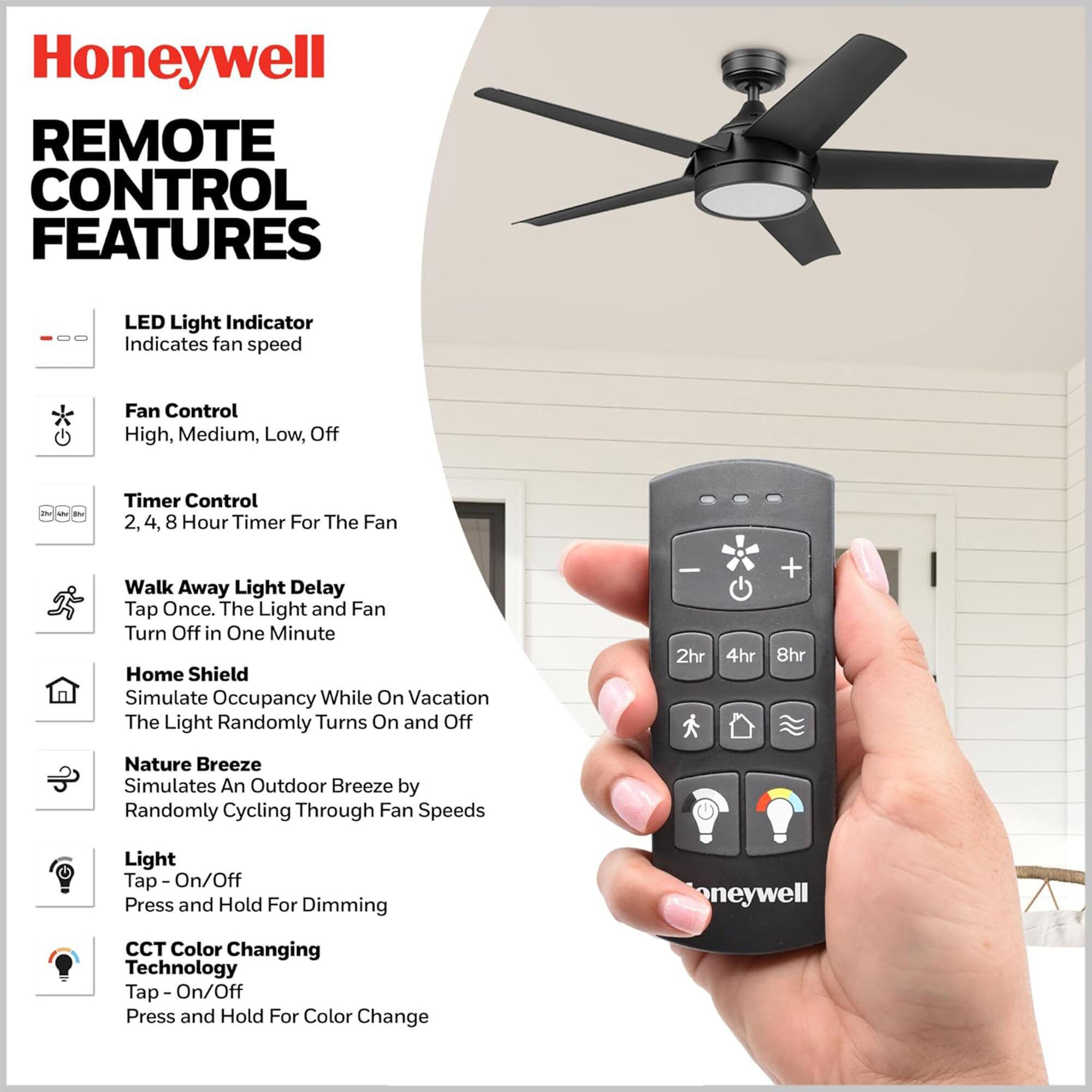 Honeywell REMOTE CONTROL FEATURES

LED Light Indicator
Indicates fan speed

Fan Control
High, Medium, Low, Off

Timer Control
2, 4, 8 Hour Timer For The Fan

Walk Away Light Delay
Tap Once. The Light and Fan Turn Off in One Minute

Home Shield
Simulate Occupancy While On Vacation
The Light Randomly Turns On and Off

Nature Breeze
Simulates An Outdoor Breeze by Randomly Cycling Through Fan Speeds

Light
Tap - On/Off
Press and Hold For Dimming

CCT Color Changing Technology
Tap - On/Off
Press and Hold For Color Change