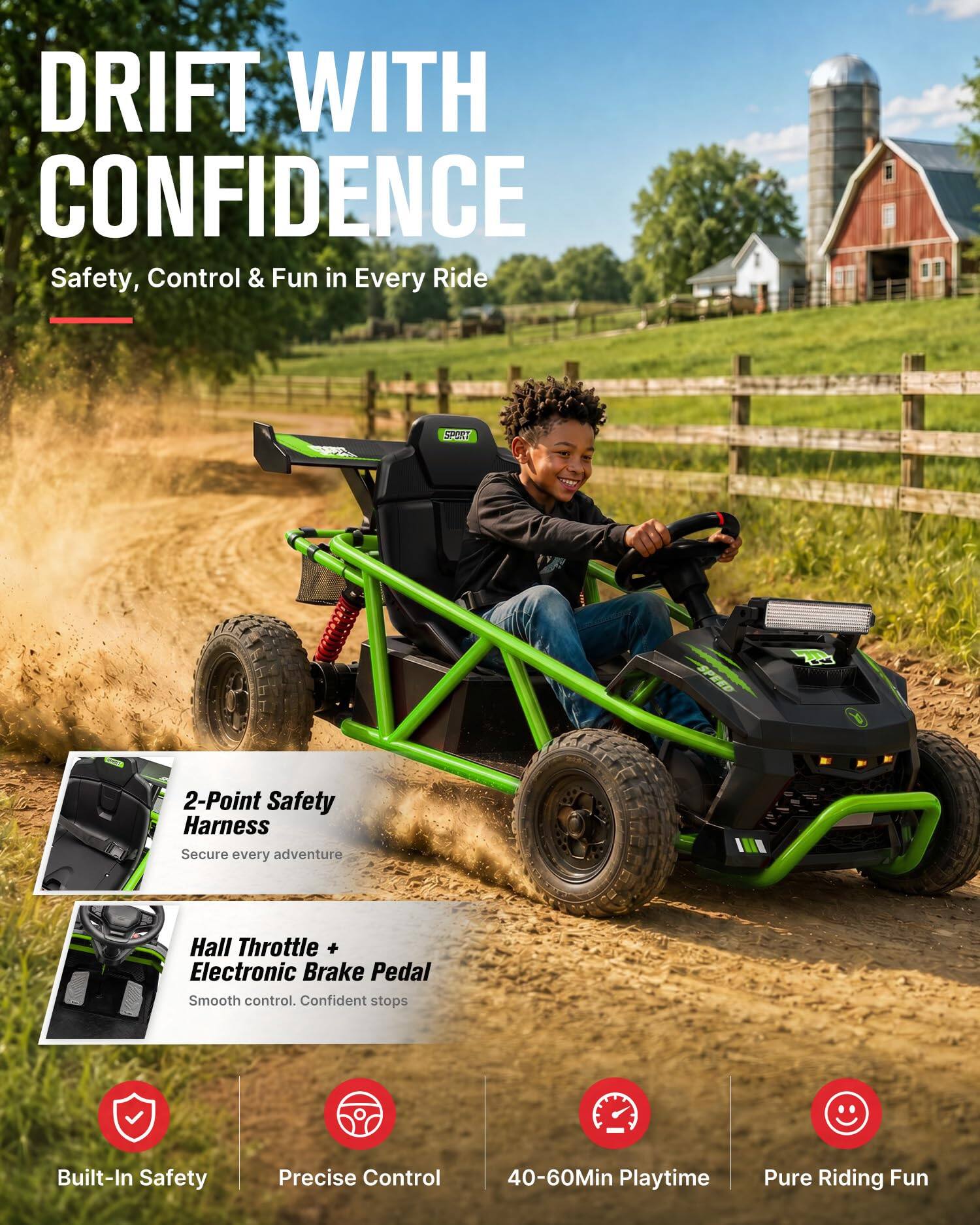 DRIFT WITH CONFIDENCE  
Safety, Control & Fun in Every Ride

CLIPORT  
2-Point Safety Harness  
Secure every adventure

Hall Throttle + Electronic Brake Pedal  
Smooth control. Confident stops

Built-In Safety  
Precise Control  
40-60Min Playtime  
Pure Riding Fun