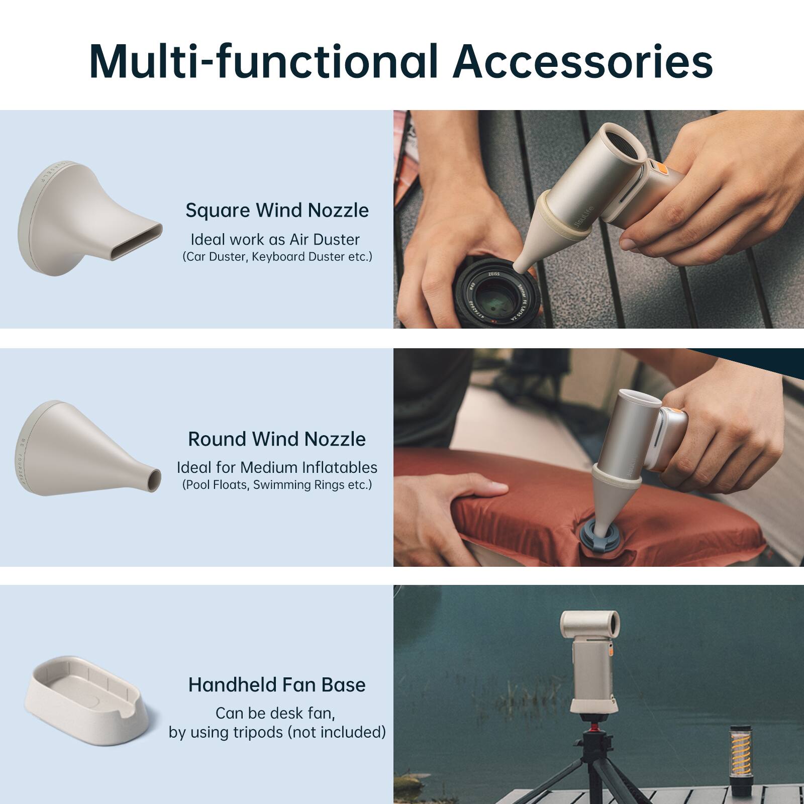 Multi-functional Accessories

- Square Wind Nozzle
  - Ideal work as Air Duster (Car Duster, Keyboard Duster etc.)

- Round Wind Nozzle
  - Ideal for Medium Inflatables (Pool Floats, Swimming Rings etc.)

- Handheld Fan Base
  - Can be desk fan, by using tripods (not included)