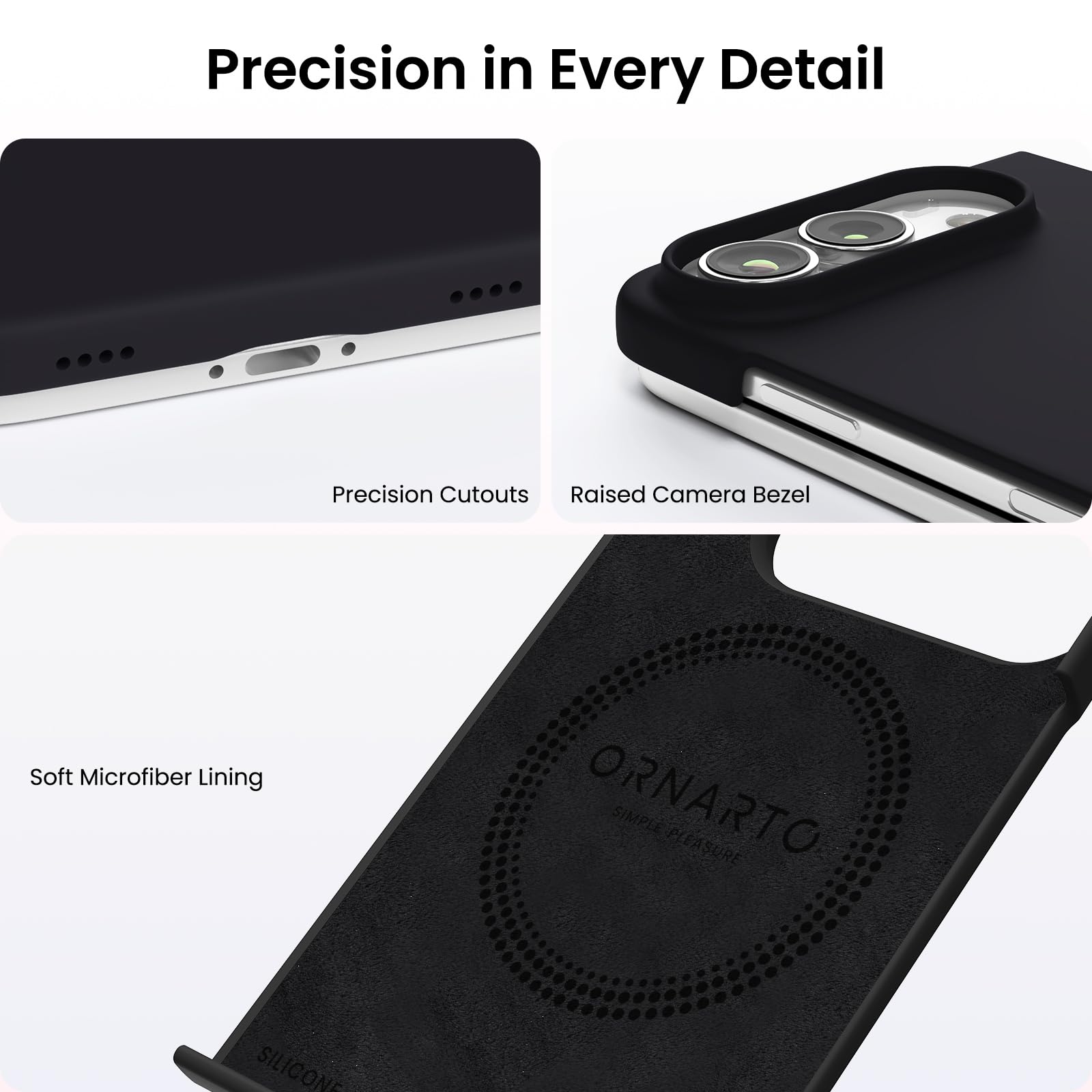 Precision in Every Detail

Precision Cutouts  
Raised Camera Bezel  
Soft Microfiber Lining  

ORNARTO SIMPLE PLEASURE  
SILICONE