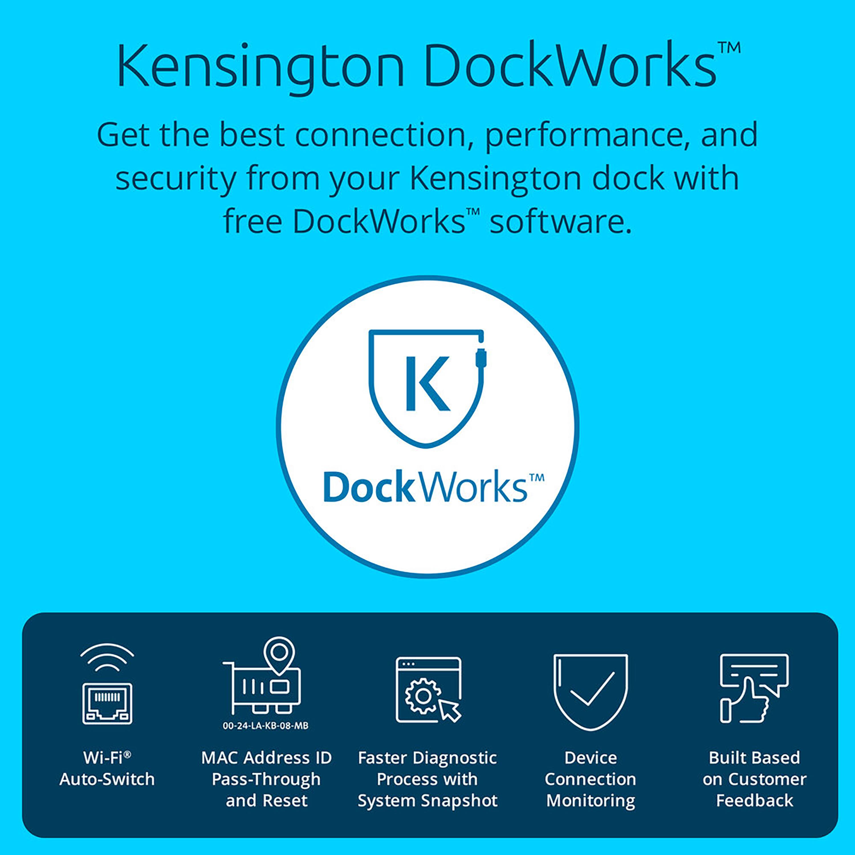 TM Kensington DockWorks Get the best connection, performance, and security from your Kensington dock with free DockWorks software. DockWorks 00-24-LA-KB-08-MB Wi-Fi MAC Address ID Faster Diagnostic Device Auto-Switch Pass-Through Process with Connection and Reset System Snapshot Monitoring Built Based on Customer Feedback