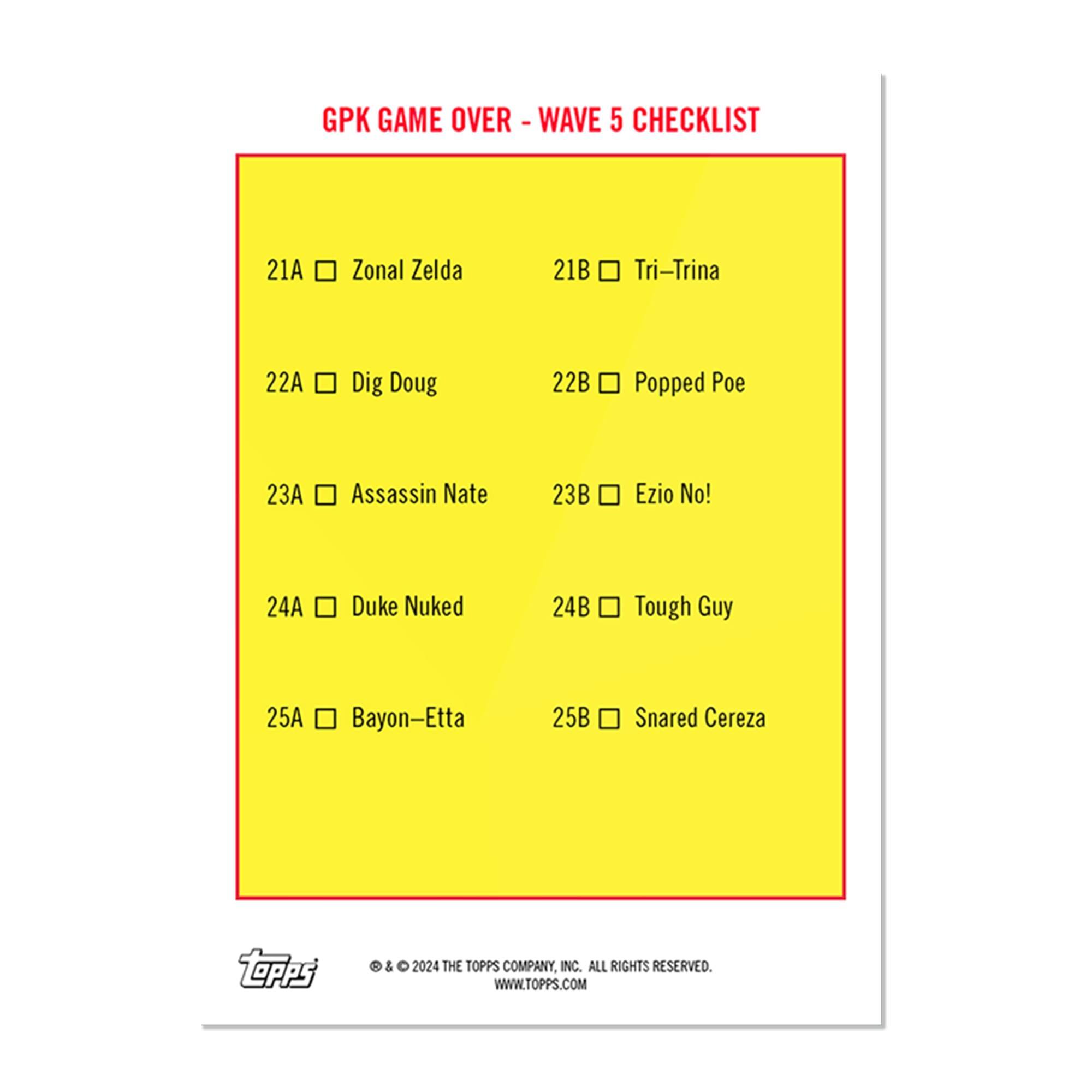 GPK GAME OVER - WAVE 5 CHECKLIST

21A Zonal Zelda  
21B Tri-Trina  
22A Dig Doug  
22B Popped Poe  
23A Assassin Nate  
23B Ezio No!  
24A Duke Nuked  
24B Tough Guy  
25A Bayon-Etta  
25B Snared Cereza  

© & ™ 2024 THE TOPPS COMPANY, INC. ALL RIGHTS RESERVED. WWW.TOPPS.COM