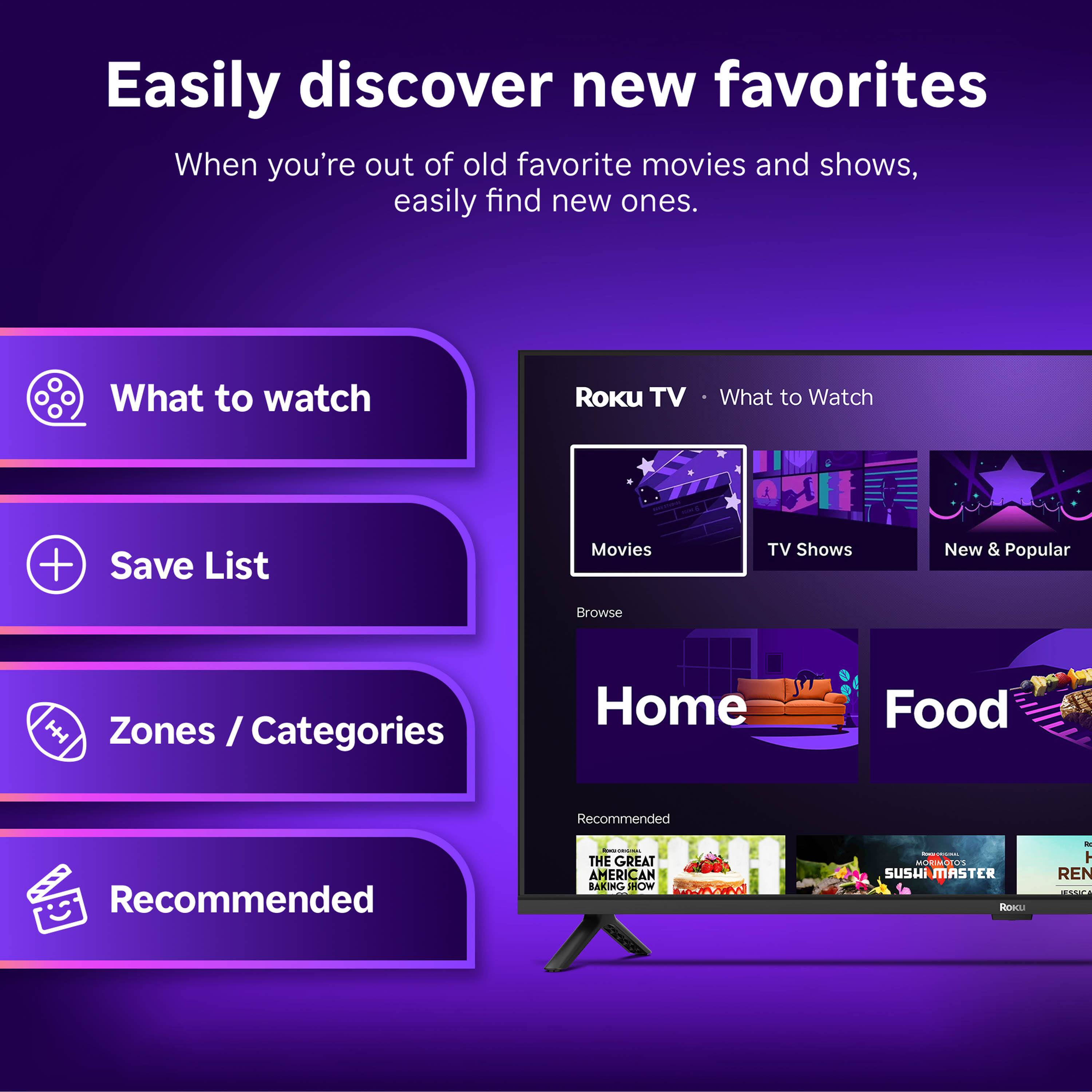 Easily discover new favorites  
When you're out of old favorite movies and shows, easily find new ones.

What to watch  
Save List  
Zones / Categories  
Recommended  

Roku TV • What to Watch  
Movies  
TV Shows  
New & Popular  

Home  
Food  

Recommended  
THE GREAT AMERICAN BAKING SHOW  
SUSHI MASTER  
H REN