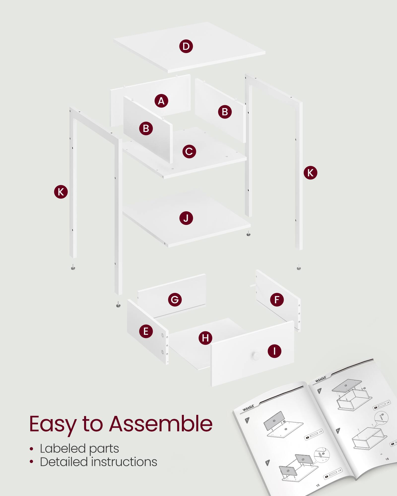 Easy to Assemble  
Labeled parts  
Detailed instructions  

A B C D K K J G F E H I