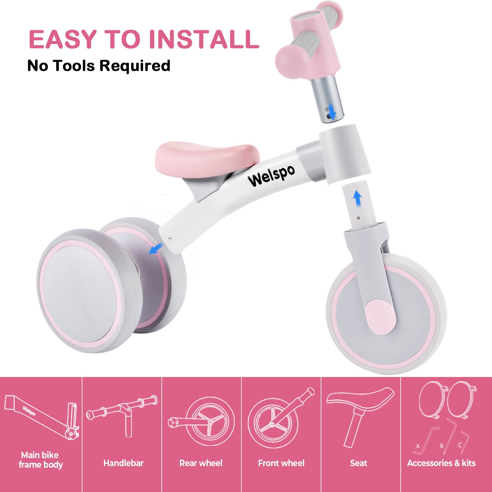EASY TO INSTALL  
No Tools Required  

Welspo  

Main bike frame body  
Handlebar  
Rear wheel  
Front wheel  
Seat  
Accessories & kits