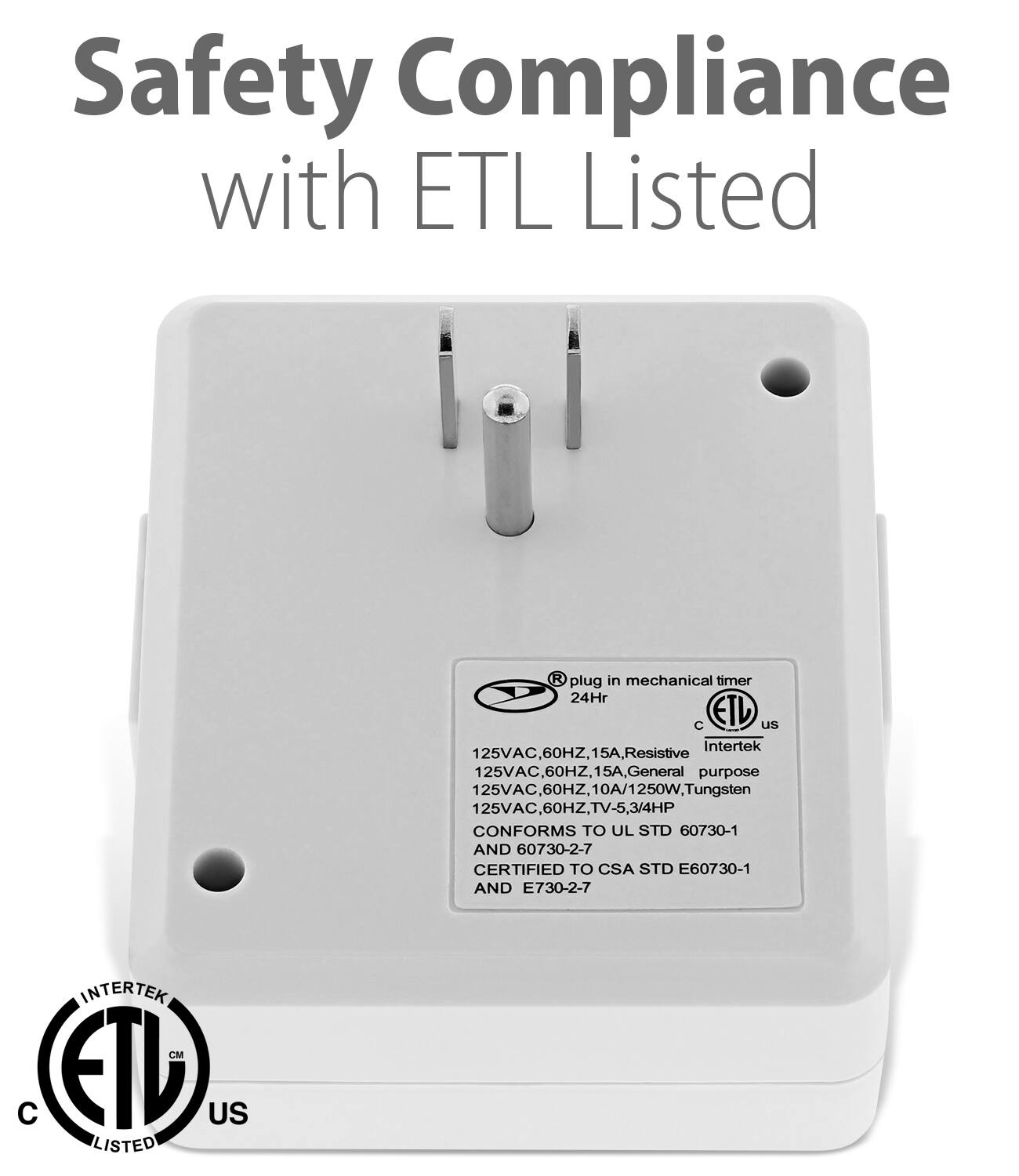 Safety Compliance with ETL Listed

R plug in mechanical timer 24Hr

C ETL us Intertek

125VAC, 60HZ, 15A, Resistive

125VAC, 60HZ, 15A, General purpose

125VAC 60HZ, 10A/1 1250W. Tungsten

125VAC 60HZ, TV-5,3/4HP

60HZ, 3/4HP

CONFORMS TO UL STD 60730-1 AND 60730-2-7

CERTIFIED TO CSA STD E60730-1 AND E730-2-7

INTERTEK CM C ETL US LISTED